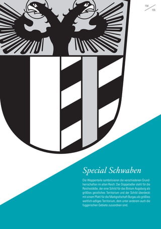 154
155
Special Schwaben
Die Wappenteile symbolisieren die verschiedenen Grund-
herrschaften im alten Reich: Der Doppeladler steht für die
Reichsstädte, der eine Schild für das Bistum Augsburg als
größtes geistliches Territorium und der Schild überdeckt
mit einem Pfahl für die Markgrafschaft Burgau als größtes
weltlich-adliges Territorium, dem unter anderem auch die
fuggerischen Gebiete zuzuordnen sind.
 