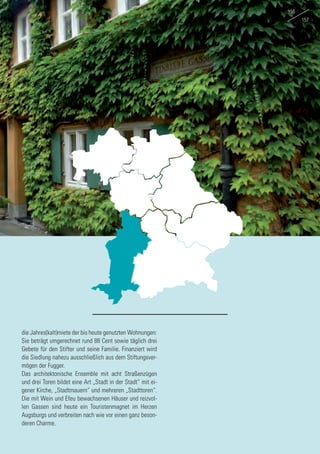 die Jahres(kalt)miete der bis heute genutzten Wohnungen:
Sie beträgt umgerechnet rund 88 Cent sowie täglich drei
Gebete für den Stifter und seine Familie. Finanziert wird
die Siedlung nahezu ausschließlich aus dem Stiftungsver-
mögen der Fugger.
Das architektonische Ensemble mit acht Straßenzügen
und drei Toren bildet eine Art „Stadt in der Stadt“ mit ei-
gener Kirche, „Stadtmauern“ und mehreren „Stadttoren“.
Die mit Wein und Efeu bewachsenen Häuser und reizvol-
len Gassen sind heute ein Touristenmagnet im Herzen
Augsburgs und verbreiten nach wie vor einen ganz beson-
deren Charme.
156
157
 
