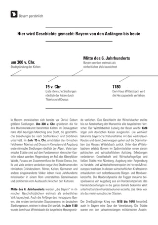 In Bayern entwickelten sich bereits vor Christi Geburt
größere Siedlungen. Um 300 v. Chr. gründeten die für
ihre Handwerkskunst berühmten Kelten im Donaugebiet
nahe dem heutigen Manching eine Stadt, die geschäftli-
che Beziehungen bis nach Südfrankreich und Süditalien
unterhielt. Im Jahr 15 v. Chr. errichteten die römischen
Feldherren Tiberius und Drusus in Kempten und Augsburg
erste römische Siedlungen nördlich der Alpen. Viele bay-
erische Städte sind auf den Fundamenten römischer Kas-
telle erbaut worden. Regensburg am Fuß des Oberpfälzer
Walds, Passau am Zusammenfluss der Flüsse Donau, Inn,
Ilz und viele andere verdanken sogar ihre Stadtnamen den
römischen Gründervätern. Römer, Kelten, Germanen und
andere eingewanderte Völker lebten viele Jahrhunderte
miteinander in einem Rom unterstellten Gemeinwesen
und profitierten vom Austausch zwischen den Kulturen.
Mitte des 6. Jahrhunderts werden „die Bayern“ in rö-
mischen Geschichtsbüchern erstmals als einheitliches
Volk bezeichnet. Auch die Anfänge des Herzogtums Bay-
ern, des ersten territorialen Staatswesens im deutschen
Siedlungsraum, reichen in diese Zeit zurück. Im Jahr 1180
wurde dem Haus Wittelsbach die bayerische Herzogswür-
Hier wird Geschichte gemacht: Bayern von den Anfängen bis heute
de verliehen. Das Geschlecht der Wittelsbacher stellte
bis zur Abschaffung der Monarchie alle bayerischen Herr-
scher. Der Wittelsbacher Ludwig der Bayer wurde 1328
sogar zum deutschen Kaiser ausgerufen. Die weltweit
bekannte bayerische Nationalfahne mit den weiß-blauen
Rauten und dem Löwenwappen gehen auf die Stammfar-
ben das Hauses Wittelsbach zurück. Unter den Wittels-
bachern erlebte Bayern im Spätmittelalter einen steten
politischen und wirtschaftlichen Aufstieg. Erfindungen
veränderten Gesellschaft und Wirtschaftsgefüge und
ließen Städte wie Nürnberg, Augsburg oder Regensburg
zu Handels- und Wirtschaftsmetropolen im Herzen Mittel-
europas wachsen. In diesen wirtschaftlichen Kraftzentren
entwickelten sich selbstbewusste Bürger- und Handwer-
kerzünfte. Die Handelsdynastie der Fugger steuerte bei-
spielsweise von Augsburg aus ein Handelsimperium, das
Handelsbeziehungen in die ganze damals bekannte Welt
unterhielt und ein Handelsvolumen erzielte, das höher war
als das vieler europäischer Staaten.
Der Dreißigjährige Krieg von 1618 bis 1648 hinterließ
auch in Bayern eine Spur der Verwüstung. Die Städte
waren von den jahrzehntelangen militärischen Ausein-
Stadtgründung der Kelten
Erste römische Siedlungen
nördlich der Alpen durch
Tiberius und Drusus
Bayern werden erstmals als
einheitliches Volk bezeichnet
Dem Haus Wittelsbach wird
die Herzogswürde verliehen
um 300 v. Chr.
15 v. Chr.
Mitte des 6. Jahrhunderts
1180
Bayern persönlich
 