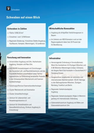 160
160
Forschung und Innovation
>> Universitäten Augsburg und Ulm, Hochschulen 	
	 Augsburg, Kempten und Neu-Ulm.
>> AUGSBURG Innovationspark mit Einrichtungen 	
	 des Deutschen Luft- und Raumfahrtzentrums und des 	
	 Fraunhofer-Instituts einschließlich eines Techno-	
	 logiezentrums zur Entwicklung serienreifer Produkte
	 in den Schwerpunkten Mechatronik und Faserver-
	bundtechnologie
>> Forschungsoffensive Faserverbundtechnologie
>> Cluster Mechatronik und Automation
>> Cluster Umwelttechnologie
>> Zentrum für Lebensmittel- und
	 Verpackungsindustrie e.V.
>> Zentrum für Umweltmedizin und
	 Gesundheitsforschung, Klinikum Augsburg (in 	
	Entwicklung)
Schwaben auf einen Blick
Schwaben in Zahlen
>> Fläche: 9.992,03 km2
>> Einwohner: rund 1,8 Millionen
>> Regionale Gliederung: 4 kreisfreie Städte (Augsburg,	
	 Kaufbeuren, Kempten, Memmingen), 10 Landkreise
Wirtschaftliche Kennzahlen
>> Augsburg als drittgrößter Verdichtungsraum in 	
	Bayern
>> Im Umkreis von 400 Kilometern rund um den
	 Regierungsbezirk leben fast 20 Prozent der
	EU-Bevölkerung
Infrastruktur
>> Hervorragende Einbindung in Fernstraßennetz: 	
	 West-Ost-Autobahnen A 8 Stuttgart-München und
	 A 96 München-Memmingen-Lindau (-Schweiz), 	
	 die längste Nord-Süd-Autobahn in Deutschland A 7 	
	Flensburg-Füssen.
>> Ausgezeichnet angebunden an nationalen und 	
	 internationalen Bahnfernverkehr: ICE/IC-Taktzüge 	
	 zu den Ballungsräumen München, Stuttgart,
	 Nürnberg, Frankfurt und Berlin
>> Regionaler Verkehrslandeplatz
	Augsburg
>> Regionaler Verkehrslandeplatz Allgäu in Memmin-	
	 gerberg mit internationaler Anbindung
>> Güterverkehrszentrum Augsburg und Nähe zum 	
	 Güterverkehrszentrum Ulm
Schwaben
 