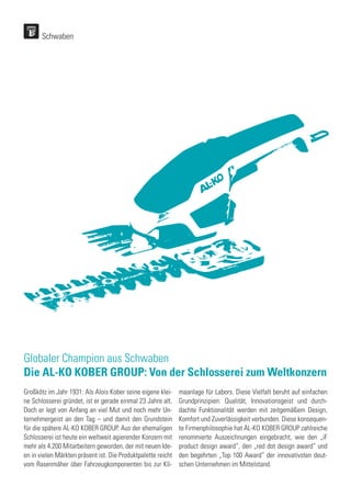 Schwaben
Globaler Champion aus Schwaben
Die AL-KO KOBER GROUP: Von der Schlosserei zum Weltkonzern
Großkötz im Jahr 1931: Als Alois Kober seine eigene klei-
ne Schlosserei gründet, ist er gerade einmal 23 Jahre alt.
Doch er legt von Anfang an viel Mut und noch mehr Un-
ternehmergeist an den Tag – und damit den Grundstein
für die spätere AL-KO KOBER GROUP. Aus der ehemaligen
Schlosserei ist heute ein weltweit agierender Konzern mit
mehr als 4.200 Mitarbeitern geworden, der mit neuen Ide-
en in vielen Märkten präsent ist. Die Produktpalette reicht
vom Rasenmäher über Fahrzeugkomponenten bis zur Kli-
maanlage für Labors. Diese Vielfalt beruht auf einfachen
Grundprinzipien: Qualität, Innovationsgeist und durch-
dachte Funktionalität werden mit zeitgemäßem Design,
Komfort und Zuverlässigkeit verbunden. Diese konsequen-
te Firmenphilosophie hat AL-KO KOBER GROUP zahlreiche
renommierte Auszeichnungen eingebracht, wie den „iF
product design award“, den „red dot design award“ und
den begehrten „Top 100 Award“ der innovativsten deut-
schen Unternehmen im Mittelstand.
 