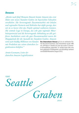 160
161
„Bereits nach fünf Monaten Bauzeit konnte Amazon das erste
Paket vom neuen Standort Graben im bayerischen Schwaben
verschicken. Die hervorragende Zusammenarbeit mit lokalen
und regionalen Partnern und Behörden hat dafür gesorgt, dass
wir in so kurzer Zeit das Projekt optimal realisieren konnten.
Die zentrale Lage in Europa, das sehr gute regionale Mitar-
beiterpotenzial und die hervorragende Anbindung an alle grö-
ßeren Autobahnen sowie die gute Zusammenarbeit waren die
Hauptgründe für die Auswahl des Standorts Graben. Amazon
wird auch künftig Millionen von Kunden
mit Produkten aus seinen deutschen Lo-
gistikzentren beliefern.“
Armin Cossmann, Leiter der
deutschen Amazon Logistikzentren
Amazon
Seattle
Graben
1995
2011
Das Unternehmen Amazon gilt als ein weltweiter Pio-
nier des Social Commerce. Das Unternehmen wurde 1995
von Jeff Bezos in Seattle als eines der ersten E-Commer-
ce-Versandhäuser gegründet. Es verfügt heute über eine
breit gefächerte Produktpalette und beschäftigt weltweit
rund 69.000 Mitarbeiter (August 2012).
 