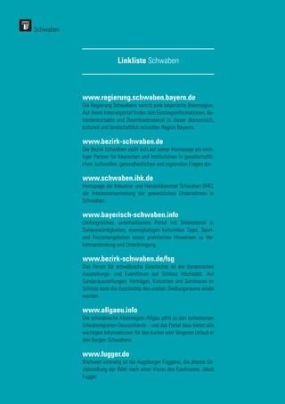 www.regierung.schwaben.bayern.de
Die Regierung Schwabens vertritt eine bayerische Boomregion.
Auf ihrem Internetportal finden sich Einstiegsinformationen, Be-
hördenkontakte und Downloadmaterial zu dieser ökonomisch,
kulturell und landschaftlich reizvollen Region Bayerns.
www.bezirk-schwaben.de
Der Bezirk Schwaben stellt sich auf seiner Homepage als wich-
tiger Partner für Menschen und Institutionen in gesellschaftli-
chen, kulturellen, gesundheitlichen und regionalen Fragen dar.
www.schwaben.ihk.de
Homepage der Industrie- und Handelskammer Schwaben (IHK),
der Interessenvertretung der gewerblichen Unternehmen in
Schwaben.
www.bayerisch-schwaben.info
Umfangreiches, unterhaltsames Portal mit Bildmaterial zu
Sehenswürdigkeiten, mannigfaltigen kulturellen Tipps, Sport-
und Freizeitangeboten sowie praktischen Hinweisen zu Ver-
kehrsanbindung und Unterbringung.
www.bezirk-schwaben.de/fsg
Das Forum für schwäbische Geschichte ist ein dynamisches
Ausstellungs- und Eventforum auf Schloss Höchstädt. Auf
Sonderausstellungen, Vorträgen, Konzerten und Seminaren im
Schloss kann die Geschichte des uralten Siedlungsraums erlebt
werden.
www.allgaeu.info
Die schwäbische Alpenregion Allgäu zählt zu den beliebtesten
Urlaubsregionen Deutschlands – und das Portal dazu bietet alle
wichtigen Informationen für den kurzen oder längeren Urlaub in
den Bergen Schwabens.
www.fugger.de
Weltweit einmalig ist die Augsburger Fuggerei, die älteste So-
zialsiedlung der Welt nach einer Vision des Kaufmanns Jakob
Fugger.
Linkliste Schwaben
Schwaben
 