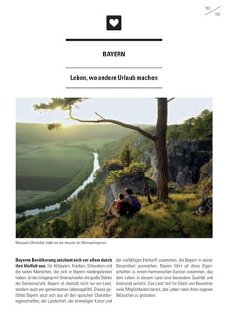 162
163
Leben, wo andere Urlaub machen
BAYERN
Bayerns Bevölkerung zeichnet sich vor allem durch
ihre Vielfalt aus. Für Altbayern, Franken, Schwaben und
die vielen Menschen, die sich in Bayern niedergelassen
haben, ist der Umgang mit Unterschieden die große Stärke
der Gemeinschaft. Bayern ist deshalb nicht nur ein Land,
sondern auch ein gemeinsames Lebensgefühl. Dieses ge-
fühlte Bayern setzt sich aus all den typischen Charakter-
eigenschaften, der Landschaft, der einmaligen Kultur und
der vielfältigen Herkunft zusammen, die Bayern in seiner
Gesamtheit ausmachen. Bayern führt all diese Eigen-
schaften zu einem harmonischen Ganzen zusammen, das
dem Leben in diesem Land eine besondere Qualität und
Intensität verleiht. Das Land hält für Gäste und Bewohner
viele Möglichkeiten bereit, das Leben nach ihren eigenen
Wünschen zu gestalten.
Naturpark Altmühltal: Idylle vor der Haustür der Metropolregionen
 