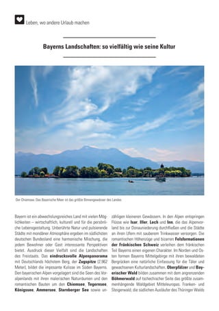 Leben, wo andere Urlaub machen
Bayerns Landschaften: so vielfältig wie seine Kultur
Bayern ist ein abwechslungsreiches Land mit vielen Mög-
lichkeiten – wirtschaftlich, kulturell und für die persönli-
che Lebensgestaltung. Unberührte Natur und pulsierende
Städte mit mondäner Atmosphäre ergeben im südlichsten
deutschen Bundesland eine harmonische Mischung, die
jedem Bewohner oder Gast interessante Perspektiven
bietet. Ausdruck dieser Vielfalt sind die Landschaften
des Freistaats. Das eindrucksvolle Alpenpanorama
mit Deutschlands höchstem Berg, der Zugspitze (2.962
Meter), bildet die imposante Kulisse im Süden Bayerns.
Den bayerischen Alpen vorgelagert sind die Seen des Vor-
alpenlands mit ihren malerischen Naturräumen und den
romantischen Bauten um den Chiemsee, Tegernsee,
Königssee, Ammersee, Starnberger See sowie un-
zähligen kleineren Gewässern. In den Alpen entspringen
Flüsse wie Isar, Iller, Lech und Inn, die das Alpenvor-
land bis zur Donauniederung durchfließen und die Städte
an ihren Ufern mit sauberem Trinkwasser versorgen. Die
romantischen Höhenzüge und bizarren Felsformationen
der Fränkischen Schweiz verleihen dem fränkischen
Teil Bayerns einen eigenen Charakter. Im Norden und Os-
ten formen Bayerns Mittelgebirge mit ihren bewaldeten
Bergrücken eine natürliche Einfassung für die Täler und
gewachsenen Kulturlandschaften. Oberpfälzer und Bay-
erischer Wald bilden zusammen mit dem angrenzenden
Böhmerwald auf tschechischer Seite das größte zusam-
menhängende Waldgebiet Mitteleuropas. Franken- und
Steigerwald, die südlichen Ausläufer des Thüringer Walds
Der Chiemsee: Das Bayerische Meer ist das größte Binnengewässer des Landes
 