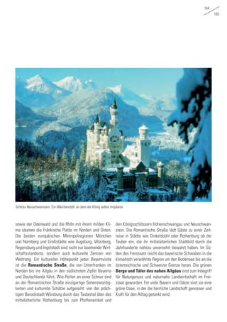 164
165
sowie der Odenwald und die Rhön mit ihrem milden Kli-
ma säumen die Fränkische Platte im Norden und Osten.
Die beiden europäischen Metropolregionen München
und Nürnberg und Großstädte wie Augsburg, Würzburg,
Regensburg und Ingolstadt sind nicht nur boomende Wirt-
schaftsstandorte, sondern auch kulturelle Zentren von
Weltrang. Ein kultureller Höhepunkt jeder Bayernvisite
ist die Romantische Straße, die von Unterfranken im
Norden bis ins Allgäu in den südlichsten Zipfel Bayerns
und Deutschlands führt. Wie Perlen an einer Schnur sind
an der Romantischen Straße einzigartige Sehenswürdig-
keiten und kulturelle Schätze aufgereiht: von der präch-
tigen Barockstadt Würzburg durch das Taubertal über das
mittelalterliche Rothenburg bis zum Pfaffenwinkel und
den Königsschlössern Hohenschwangau und Neuschwan-
stein. Die Romantische Straße lädt Gäste zu einer Zeit-
reise in Städte wie Dinkelsbühl oder Rothenburg ob der
Tauber ein, die ihr mittelalterliches Stadtbild durch die
Jahrhunderte nahezu unversehrt bewahrt haben. Im Sü-
den des Freistaats reicht das bayerische Schwaben in die
klimatisch verwöhnte Region um den Bodensee bis an die
österreichische und Schweizer Grenze heran. Die grünen
Berge und Täler des nahen Allgäus sind zum Inbegriff
für Naturgenuss und naturnahe Landwirtschaft im Frei-
staat geworden. Für viele Bayern und Gäste sind sie eine
grüne Oase, in der die herrliche Landschaft genossen und
Kraft für den Alltag getankt wird.
Schloss Neuschwanstein: Ein Märchenidyll, an dem der König selbst mitplante
 