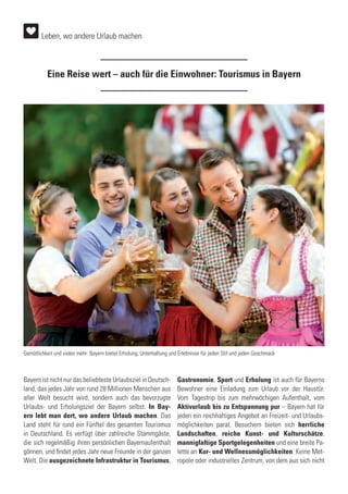 Eine Reise wert – auch für die Einwohner: Tourismus in Bayern
Bayern ist nicht nur das beliebteste Urlaubsziel in Deutsch-
land, das jedes Jahr von rund 28 Millionen Menschen aus
aller Welt besucht wird, sondern auch das bevorzugte
Urlaubs- und Erholungsziel der Bayern selbst. In Bay-
ern lebt man dort, wo andere Urlaub machen. Das
Land steht für rund ein Fünftel des gesamten Tourismus
in Deutschland. Es verfügt über zahlreiche Stammgäste,
die sich regelmäßig ihren persönlichen Bayernaufenthalt
gönnen, und findet jedes Jahr neue Freunde in der ganzen
Welt. Die ausgezeichnete Infrastruktur in Tourismus,
Gastronomie, Sport und Erholung ist auch für Bayerns
Bewohner eine Einladung zum Urlaub vor der Haustür.
Vom Tagestrip bis zum mehrwöchigen Aufenthalt, vom
Aktivurlaub bis zu Entspannung pur – Bayern hat für
jeden ein reichhaltiges Angebot an Freizeit- und Urlaubs-
möglichkeiten parat. Besuchern bieten sich herrliche
Landschaften, reiche Kunst- und Kulturschätze,
mannigfaltige Sportgelegenheiten und eine breite Pa-
lette an Kur- und Wellnessmöglichkeiten. Keine Met-
ropole oder industrielles Zentrum, von dem aus sich nicht
Gemütlichkeit und vieles mehr: Bayern bietet Erholung, Unterhaltung und Erlebnisse für jeden Stil und jeden Geschmack
Leben, wo andere Urlaub machen
 