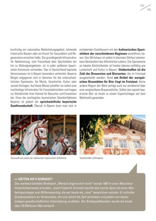 172
173
kurzfristig ein naturnahes Naherholungsgebiet, lohnende
historische Bauten oder ein Kurort für Gesundheit und Re-
generation erreichen ließe. Die grundlegende Infrastruktur
für Naherholung, vom Freizeitbad über Sportstätten bis
hin zu Bildungsangeboten, ist in jeder größeren bayeri-
schen Kommune vorhanden. Das in Deutschland typische
Vereinswesen ist in Bayern besonders verbreitet. Bayerns
Bürger engagieren sich in Vereinen für die unterschied-
lichsten Sportarten, für Musik, Geschichte, Kultur oder
soziale Anliegen. Auf diese Weise schaffen sie selbst eine
reichhaltige Infrastruktur für Freizeitaktivitäten und tragen
zur Attraktivität ihrer Heimat für Besucher und Einwohner
bei. Einer der wichtigsten touristischen Standortfaktoren
Bayerns ist jedoch die sprichwörtliche bayerische
Gastfreundschaft. Überall in Bayern kann man sich in
einladenden Gasthäusern mit den kulinarischen Spezi-
alitäten der verschiedenen Regionen verwöhnen las-
sen. Das Wirtshaus ist selbst in kleinsten Dörfern elemen-
tarer Bestandteil des öffentlichen Lebens. Die Speisekarte
an lokalen Köstlichkeiten ist hierbei ebenso vielfältig wie
Landschaft und Kultur in Bayern. Unübertroffen ist die
Zahl der Brauereien und Biersorten, die im Freistaat
ausgeschenkt werden. Rund ein Drittel der europäi-
schen Braustätten für Bier liegt im Freistaat; Keine
andere Region der Welt verfügt auch nur annähernd über
eine vergleichbare Brauereidichte. Selbst das typisch bay-
erische Bier ist heute zu einem Exportschlager auf dem
Weltmarkt geworden.
Karussell auf einem der zahlreichen bayerischen Volksfeste Traditionelle Lüftlmalerei
>> HÄTTEN SIE‘S GEWUSST?
Das weltweit beliebte Brettspiel „Mensch ärgere dich nicht“ wurde 1907 in einer Münchner
Hinterhofwerkstatt erfunden. Josef Friedrich Schmidt machte das freche Spiel mit einer Mar-
ketingstrategie zum Millionenerfolg, die wir heute als „viral“ bezeichnen würden: Er schickte
Gratisexemplare an Verwundete, die sich damit die Zeit vertrieben und jedem von dieser
lustigen gesellschaftlichen Unterhaltung erzählten. Der Brettspielklassiker wurde bis heute
über 70 Millionen Mal verkauft.
 