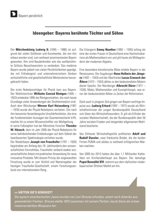 Ideengeber: Bayerns berühmte Töchter und Söhne
Der Märchenkönig Ludwig II. (1845 – 1886) ist auf-
grund der vielen Schlösser und Kunstwerke, die von ihm
erbaut worden sind, zum weltweit prominentesten Bayern
geworden. Ihm sind Baudenkmäler wie das weltberühm-
te Schloss Neuschwanstein zu verdanken. Das moderne
Bayern wurde jedoch von vielen Persönlichkeiten geprägt,
die mit Erfindergeist und unternehmerischem Denken
wirtschaftliche und gesellschaftliche Meilensteine hervor-
gebracht haben.
Der erste Nobelpreisträger für Physik kam aus Bayern.
Der Wahlmünchner Wilhelm Conrad Röntgen (1845 –
1923) entdeckte 1895 die Röntgenstrahlen, die noch heute
Grundlage vieler Anwendungen der Strahlenmedizin sind.
Auch dem Würzburger Werner Karl Heisenberg (1901
– 1976) wurde der Physik-Nobelpreis verliehen. Die nach
ihm benannte Heisenbergsche Unschärferelation, die eine
der fundamentalen Aussagen der Quantenmechanik trifft,
machte ihn zu einem Wissenschaftler von Weltgeltung.
In seine Fußstapfen trat der Münchner Forscher Theodor
W. Hänsch, dem im Jahr 2005 der Physik-Nobelpreis für
seine bahnbrechenden Entdeckungen auf dem Gebiet der
laserbasierten Spektroskopie verliehen wurde.
Der Niederbayer Joseph von Fraunhofer (1787 – 1826)
begründete am Anfang des 19. Jahrhunderts den wissen-
schaftlichen Fernrohrbau. Fraunhofer verband exakte wis-
senschaftliche Arbeit mit praktischer Anwendung für neue
innovative Produkte. Mit diesem Prinzip der angewandten
Forschung wurde er zum Vorbild und Namensgeber der
heutigen Fraunhofer-Gesellschaft, einem Forschungsver-
bund von internationalem Rang.
Die Erlangerin Emmy Noether (1882 – 1935) schlug als
eine der ersten Frauen in Deutschland eine Hochschulkar-
riere als Mathematikerin ein und gilt heute als Mitbegrün-
derin der modernen Algebra.
Eine besondere künstlerische Blüte erlebte Bayern in der
Renaissance. Der Augsburger Hans Holbein der Jünge-
re (1497 – 1543) und der Oberfranke Lucas Cranach der
Ältere (1472 – 1553) zählen zu den bedeutendsten Malern
dieser Epoche. Der Nürnberger Albrecht Dürer (1471 –
1528), Maler, Mathematiker und Kunstphilosoph, war ei-
ner der bedeutendsten Maler zu Zeiten der Reformation.
Doch auch in jüngerer Zeit gingen von Bayern wichtige Im-
pulse aus. Ludwig Erhard (1897 – 1977) wurde als Wirt-
schaftsminister der jungen Bundesrepublik Deutschland
zum Vater des Wirtschaftswunders. Er gilt als Erfinder der
sozialen Marktwirtschaft, die der Bundesrepublik über 50
Jahre sozialen Frieden und steigenden allgemeinen Wohl-
stand bescherte.
Von Ehrhards Wirtschaftspolitik profitierten Adolf und
Rudolf Dassler, zwei fränkische Brüder, die die beiden
Firmen PUMA und adidas zu weltweit erfolgreichen Mar-
ken machten.
Von 2005 bis 2013 hatten die über 1,1 Milliarden Katho-
liken ein Kirchenoberhaupt aus Bayern. Der damalige
Papst Benedikt XVI. stammt aus dem idyllischen nieder-
bayerischen Örtchen Marktl am Inn.
>> HÄTTEN SIE‘S GEWUSST?
Die typisch amerikanischen Jeans wurden von Levi Strauss erfunden, einem nach Amerika aus-
gewanderten Franken. Strauss stellte 1872 zusammen mit seinem Partner Jacob Davis die ersten
nietenverstärkten Bluejeans her.
Bayern persönlich
 