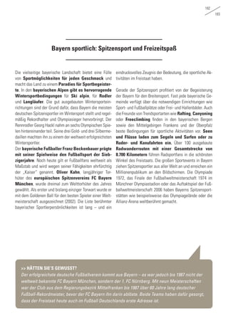 182
183
Die vielseitige bayerische Landschaft bietet eine Fülle
von Sportmöglichkeiten für jeden Geschmack und
macht das Land zu einem Paradies für Sportbegeister-
te. In den bayerischen Alpen gibt es hervorragende
Wintersportbedingungen für Ski alpin, für Rodler
und Langläufer. Die gut ausgebauten Wintersportein-
richtungen sind der Grund dafür, dass Bayern die meisten
deutschen Spitzensportler im Wintersport stellt und regel-
mäßig Rekordhalter und Olympiasieger hervorbringt. Der
Rennrodler Georg Hackl nahm an sechs Olympischen Spie-
len hintereinander teil. Seine drei Gold- und drei Silberme-
daillen machten ihn zu einem der weltweit erfolgreichsten
Wintersportler.
Der bayerische Fußballer Franz Beckenbauer prägte
mit seiner Spielweise den Fußballsport der Sieb-
zigerjahre. Noch heute gilt er Fußballfans weltweit als
Maßstab und wird wegen seiner Fähigkeiten ehrfürchtig
der „Kaiser“ genannt. Oliver Kahn, langjähriger Tor-
hüter des europäischen Spitzenvereins FC Bayern
München, wurde dreimal zum Welttorhüter des Jahres
gewählt. Als erster und bislang einziger Torwart wurde er
mit dem Goldenen Ball für den besten Spieler einer Welt-
meisterschaft ausgezeichnet (2002). Die Liste berühmter
bayerischer Sportlerpersönlichkeiten ist lang – und ein
eindrucksvolles Zeugnis der Bedeutung, die sportliche Ak-
tivitäten im Freistaat haben.
Gerade der Spitzensport profitiert von der Begeisterung
der Bayern für den Breitensport. Fast jede bayerische Ge-
meinde verfügt über die notwendigen Einrichtungen wie
Sport- und Fußballplätze oder Frei- und Hallenbäder. Auch
die Freunde von Trendsportarten wie Rafting, Canyoning
oder Freeclimbing finden in den bayerischen Bergen
sowie den Mittelgebirgen Frankens und der Oberpfalz
beste Bedingungen für sportliche Aktivitäten vor. Seen
und Flüsse laden zum Segeln und Surfen oder zu
Ruder- und Kanufahrten ein. Über 100 ausgebaute
Radwanderrouten mit einer Gesamtstrecke von
8.700 Kilometern führen Radsportfans in die schönsten
Winkel des Freistaats. Die großen Sportevents in Bayern
ziehen Spitzensportler aus aller Welt an und erreichen ein
Millionenpublikum an den Bildschirmen. Die Olympiade
1972, das Finale der Fußballweltmeisterschaft 1974 im
Münchner Olympiastadion oder das Auftaktspiel der Fuß-
ballweltmeisterschaft 2006 haben Bayerns Spitzensport-
stätten wie beispielsweise das Olympiagelände oder die
Allianz-Arena weltberühmt gemacht.
Bayern sportlich: Spitzensport und Freizeitspaß
>> HÄTTEN SIE‘S GEWUSST?
Der erfolgreichste deutsche Fußballverein kommt aus Bayern – es war jedoch bis 1987 nicht der
weltweit bekannte FC Bayern München, sondern der 1. FC Nürnberg. Mit neun Meisterschaften
war der Club aus dem Regierungsbezirk Mittelfranken bis 1987 über 60 Jahre lang deutscher
Fußball-Rekordmeister, bevor der FC Bayern ihn darin ablöste. Beide Teams haben dafür gesorgt,
dass der Freistaat heute auch im Fußball Deutschlands erste Adresse ist.
 