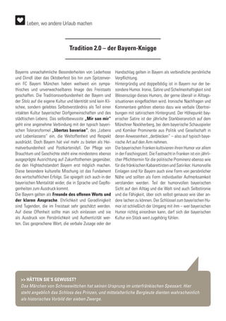 Tradition 2.0 – der Bayern-Knigge
Bayerns unnachahmliche Besonderheiten von Lederhose
und Dirndl über das Oktoberfest bis hin zum Spitzenver-
ein FC Bayern München haben weltweit ein sympa-
thisches und unverwechselbares Image des Freistaats
geschaffen. Die Traditionsverbundenheit der Bayern und
der Stolz auf die eigene Kultur und Identität sind kein Kli-
schee, sondern gelebtes Selbstverständnis als Teil einer
intakten Kultur bayerischer Dorfgemeinschaften und des
städtischen Lebens. Das selbstbewusste „Mir san mir“
geht eine angenehme Verbindung mit der typisch bayeri-
schen Toleranzformel „libertas bavariae“, des „Lebens
und Lebenlassens” ein, die Weltoffenheit und Respekt
ausdrückt. Doch Bayern hat viel mehr zu bieten als Hei-
matverbundenheit und Postkartenidyll. Der Pflege von
Brauchtum und Geschichte steht eine mindestens ebenso
ausgeprägte Ausrichtung auf Zukunftsthemen gegenüber,
die den Hightechstandort Bayern erst möglich machen.
Diese besondere kulturelle Mischung ist das Fundament
des wirtschaftlichen Erfolgs. Sie spiegelt sich auch in der
bayerischen Mentalität wider, die in Sprache und Gepflo-
genheiten zum Ausdruck kommt.
Die Bayern gelten als Freunde des offenen Worts und
der klaren Ansprache. Ehrlichkeit und Geradlinigkeit
sind Tugenden, die im Freistaat sehr geschätzt werden.
Auf diese Offenheit sollte man sich einlassen und sie
als Ausdruck von Persönlichkeit und Authentizität wer-
ten. Das gesprochene Wort, die verbale Zusage oder der
Handschlag gelten in Bayern als verbindliche persönliche
Verpflichtung.
Hintergründig und doppelbödig ist in Bayern nur der be-
sondere Humor. Ironie, Satire und Schelmenhaftigkeit sind
Wesenszüge dieses Humors, der gerne überall in Alltags-
situationen eingeflochten wird. Ironische Nachfragen und
Kommentare gehören ebenso dazu wie verbale Übertrei-
bungen mit satirischem Hintergrund. Der Höhepunkt bay-
erischer Satire ist der jährliche Starkbieranstich auf dem
Münchner Nockherberg, bei dem bayerische Schauspieler
und Komiker Prominente aus Politik und Gesellschaft in
deren Anwesenheit „derblecken“ – also auf typisch baye-
rische Art auf den Arm nehmen.
Die bayerischen Franken kultivieren ihren Humor vor allem
in der Faschingszeit. Die Fastnacht in Franken ist ein jährli-
cher Pflichttermin für die politische Prominenz ebenso wie
für die fränkischen Kabarettisten und Satiriker. Humorvolle
Einlagen sind für Bayern auch eine Form von persönlicher
Nähe und sollten als Form individueller Aufmerksamkeit
verstanden werden. Teil der humorvollen bayerischen
Sicht auf den Alltag und die Welt sind auch Selbstironie
und die Fähigkeit, über sich selbst genauso wie über an-
dere lachen zu können. Der Schlüssel zum bayerischen Hu-
mor ist schließlich der Umgang mit ihm – wer bayerischen
Humor richtig einordnen kann, darf sich der bayerischen
Kultur ein Stück weit zugehörig fühlen.
>> HÄTTEN SIE‘S GEWUSST?
Das Märchen von Schneewittchen hat seinen Ursprung im unterfränkischen Spessart. Hier
steht angeblich das Schloss des Prinzen, und mittelalterliche Bergleute dienten wahrscheinlich
als historisches Vorbild der sieben Zwerge.
Leben, wo andere Urlaub machen
 