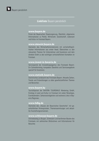 www.bayern.de
Portal der Bayerischen Staatsregierung. Überblick, allgemeine
Informationen zu Politik, Wirtschaft, Gesellschaft, Lebensart
und Kultur im Freistaat Bayern.
www.stmwivt.bayern.de
Startseite des Wirtschaftsministeriums mit wirtschaftspoli-
tischen Informationen aus erster Hand, Übersichten zu den
relevanten Themen für Unternehmer und Investoren und dem
direkten Draht zu den wichtigen wirtschaftlichen Kontakten im
Freistaat.
www.invest-in-bavaria.de
Serviceportal der Ansiedlungsagentur des Freistaats Bayern.
Ein Schnelleinstieg, kompakter Überblick und Serviceangebote
speziell für Investoren.
www.statistik.bayern.de
Statistisches Landesamt des Freistaats Bayern. Aktuelle Zahlen,
Trends und Entwicklungen zu allen gesellschaftlichen Themen
und Bereichen.
www.bayern.by
Touristikportal der BAYERN TOURISMUS Marketing GmbH,
Einstieg in Land und Kultur im Freistaat mit vielen Reisetipps,
Eventkalendern, Sehenswürdigkeiten und weiteren Links in Bay-
erns Regionen.
www.hdbg.de
Startseite des „Hauses der Bayerischen Geschichte“ mit ge-
schichtlichen Hintergründen, Themensammlungen und aktuel-
len Ausstellungsverweisen.
www.schloesser.bayern.de
Onlinekatalog zu Burgen, Schlössern und berühmten Bauten des
Freistaats mit zahlreichen Bildmotiven und Informationen für
Besucher.
Linkliste Bayern persönlich
Bayern persönlich
 