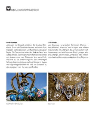 Osterbrunnen
Jedes Jahr zur Osterzeit schmücken die Bewohner frän-
kischer Städte und Gemeinden Brunnen festlich mit Früh-
lingsgrün, bunten Ostereiern und Kunsthandwerk aus der
Region. Die Osterbrunnen sollen den Blick des Besuchers
auf das Wasser als wertvolle natürliche Ressource lenken
und daran erinnern, dass Trinkwasser kein unerschöpfli-
ches Gut ist. Die Vorbereitungen für den aufwendigen
Schmuck beginnen teilweise mehrere Monate im Voraus
und die prächtigen Brunnen und Dorf- und Stadtfeste lo-
cken jedes Jahr mehr Touristen nach Franken.
Schariwari
Als Schariwari (ursprünglich französisch Charivari ~
Durcheinander) bezeichnet man in Bayern eine schwere
silberne Kette mit Anhängern, die zu traditionellen Trach-
tengewändern an Lederhose oder Dirndl getragen wird.
Die Anhänger, silberne Taler, Zunftzeichen oder symboli-
sche Jagdtrophäen, zeigen den Wohlstand des Trägers an.
Geschmückter Osterbrunnen Schariwari
Leben, wo andere Urlaub machen
 