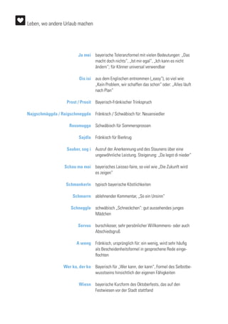Ja mei
Ois isi
Prost / Prosit
Najgschmäggda / Raigschmeggda
Rossmugga
Sajdla
Sauber, sog i
Schau ma moi
Schmankerln
Schmarrn
Schneggle
Servus
A weng
Wer ko, der ko
Wiesn
bayerische Toleranzformel mit vielen Bedeutungen: „Das
macht doch nichts“, „Ist mir egal“, „Ich kann es nicht
ändern“; für Könner universal verwendbar
aus dem Englischen entnommen („easy“), so viel wie:
„Kein Problem, wir schaffen das schon“ oder: „Alles läuft
nach Plan“
Bayerisch-Fränkischer Trinkspruch
Fränkisch / Schwäbisch für: Neuansiedler
Schwäbisch für Sommersprossen
Fränkisch für Bierkrug
Ausruf der Anerkennung und des Staunens über eine
ungewöhnliche Leistung. Steigerung: „Da legst di nieder“
bayerisches Laissez-faire, so viel wie „Die Zukunft wird
es zeigen“
typisch bayerische Köstlichkeiten
ablehnender Kommentar, „So ein Unsinn“
schwäbisch „Schneckchen“: gut aussehendes junges
Mädchen
burschikoser, sehr persönlicher Willkommens- oder auch
Abschiedsgruß
Fränkisch, ursprünglich für: ein wenig, wird sehr häufig
als Bescheidenheitsformel in gesprochene Rede einge-
flochten
Bayerisch für „Wer kann, der kann“, Formel des Selbstbe-
wusstseins hinsichtlich der eigenen Fähigkeiten
bayerische Kurzform des Oktoberfests, das auf den
Festwiesen vor der Stadt stattfand
Leben, wo andere Urlaub machen
 