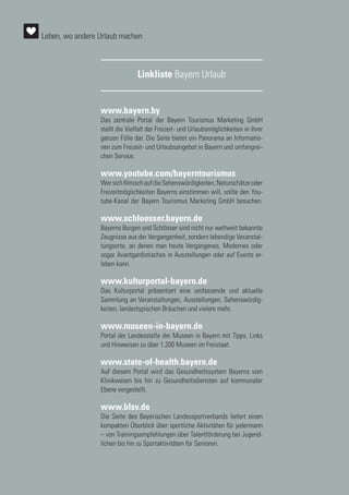 Linkliste Bayern Urlaub
www.bayern.by
Das zentrale Portal der Bayern Tourismus Marketing GmbH
stellt die Vielfalt der Freizeit- und Urlaubsmöglichkeiten in ihrer
ganzen Fülle dar. Die Seite bietet ein Panorama an Informatio-
nen zum Freizeit- und Urlaubsangebot in Bayern und umfangrei-
chen Service.
www.youtube.com/bayerntourismus
WersichfilmischaufdieSehenswürdigkeiten,Naturschätzeoder
Freizeitmöglichkeiten Bayerns einstimmen will, sollte den You-
tube-Kanal der Bayern Tourismus Marketing GmbH besuchen.
www.schloesser.bayern.de
Bayerns Burgen und Schlösser sind nicht nur weltweit bekannte
Zeugnisse aus der Vergangenheit, sondern lebendige Veranstal-
tungsorte, an denen man heute Vergangenes, Modernes oder
sogar Avantgardistisches in Ausstellungen oder auf Events er-
leben kann.
www.kulturportal-bayern.de
Das Kulturportal präsentiert eine umfassende und aktuelle
Sammlung an Veranstaltungen, Ausstellungen, Sehenswürdig-
keiten, landestypischen Bräuchen und vielem mehr.
www.museen-in-bayern.de
Portal der Landesstelle der Museen in Bayern mit Tipps, Links
und Hinweisen zu über 1.200 Museen im Freistaat.
www.state-of-health.bayern.de
Auf diesem Portal wird das Gesundheitssystem Bayerns vom
Klinikwesen bis hin zu Gesundheitsdiensten auf kommunaler
Ebene vorgestellt.
www.blsv.de
Die Seite des Bayerischen Landessportverbands liefert einen
kompakten Überblick über sportliche Aktivitäten für jedermann
– von Trainingsempfehlungen über Talentförderung bei Jugend-
lichen bis hin zu Sportaktivitäten für Senioren.
Leben, wo andere Urlaub machen
 