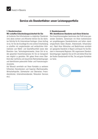 1. Standortanalyse
Wir schaffen Entscheidungssicherheit für Sie
Je fundierter Ihre Informationen zu möglichen Standorten
sind, desto sicherer und effizienter können Sie die nächs-
ten Schritte für Ihr Unternehmen festlegen. Unser Auftrag
ist es, für Sie die Grundlage für eine sichere Entscheidung
zu schaffen mit vergleichenden und verlässlichen Infor-
mationen zum Markt- und Geschäftsumfeld sowie über
Branchen- bzw. Technologienetzwerke. Unser Ziel ist es,
den gesamten Investitionsprozess für Sie so transparent
wie möglich zu gestalten. Wir geben Ihnen einen Über-
blick über rechtliche und steuerliche Rahmenbedingungen
und identifizieren potenzielle Förder- und Finanzierungsin-
strumente.
Auf Wunsch vermitteln wir Ihnen Kontakte zu weiteren
hilfreichen Dienstleistern und Experten (Rechtsanwälte,
Wirtschaftsprüfer, Dolmetscher und Übersetzer, Finanz-
dienstleister, Unternehmensberater, Relocation Services
etc.).
2. Standortauswahl
Wir identifizieren Standorte nach Ihren Kriterien
Ihre Investitionsvorgaben bestimmen das Profil eines pas-
senden Standorts. Gemeinsam mit Ihnen konkretisieren
wir projektbezogene Standortkriterien und liefern stand-
ortspezifische Daten (Kosten, Arbeitsmarkt, Infrastruktur
etc.). Nach Ihren Wünschen und Bedürfnissen ermitteln
wir geeignete Standorte in Bayern und bauen für Sie Brü-
cken in interessante Regionen. Wir organisieren Standort-
besichtigungen, begleiten Sie vor Ort und stehen Ihnen bei
der finalen Standortwahl mit Rat, Tat und guten Kontakten
zur Seite.
Service als Standortfaktor: unser Leistungsportfolio
Invest in Bavaria
 