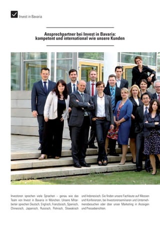 Invest in Bavaria
Investoren sprechen viele Sprachen – genau wie das
Team von Invest in Bavaria in München. Unsere Mitar-
beiter sprechen Deutsch, Englisch, Französisch, Spanisch,
Chinesisch, Japanisch, Russisch, Polnisch, Slowakisch
und Indonesisch. Sie finden unsere Fachleute auf Messen
und Konferenzen, bei Investorenseminaren und Unterneh-
mensbesuchen oder über unser Marketing in Anzeigen
und Presseberichten.
Ansprechpartner bei Invest in Bavaria:
kompetent und international wie unsere Kunden
 