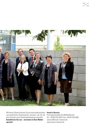 214
215
Mit Invest in Bavaria können Sie auf einen professionellen
und persönlichen Rundumservice vertrauen, der Sie bei
allen Schritten einer Standortentscheidung unterstützt.
Kontaktieren Sie uns – am besten in Ihrer Mutter-
sprache!
Invest in Bavaria
Prinzregentenstraße 28 I 80538 München
Tel.: +49 89 2162-2642 I Fax: +49 89 2162-2803
welcome@invest-in-bavaria.de
www.invest-in-bavaria.de
 