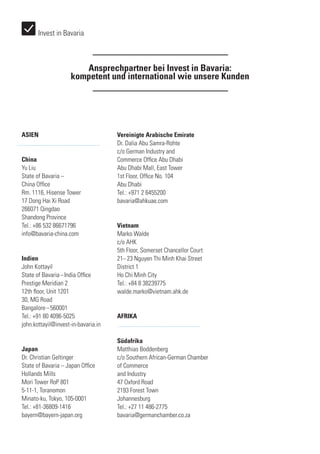 Ansprechpartner bei Invest in Bavaria:
kompetent und international wie unsere Kunden
ASIEN
China
Yu Liu
State of Bavaria –
China Office
Rm. 1116, Hisense Tower
17 Dong Hai Xi Road
266071 Qingdao
Shandong Province
Tel.: +86 532 86671796
info@bavaria-china.com
Indien
John Kottayil
State of Bavaria – India Office
Prestige Meridian 2
12th floor, Unit 1201
30, MG Road
Bangalore – 560001
Tel.: +91 80 4096-5025
john.kottayil@invest-in-bavaria.in
Japan
Dr. Christian Geltinger
State of Bavaria – Japan Office
Hollands Mills
Mori Tower RoP 801
5-11-1, Toranomon
Minato-ku, Tokyo, 105-0001
Tel.: +81-36809-1416
bayern@bayern-japan.org
Vereinigte Arabische Emirate
Dr. Dalia Abu Samra-Rohte
c/o German Industry and
Commerce Office Abu Dhabi
Abu Dhabi Mall, East Tower
1st Floor, Office No. 104
Abu Dhabi
Tel.: +971 2 6455200
bavaria@ahkuae.com
Vietnam
Marko Walde
c/o AHK
5th Floor, Somerset Chancellor Court
21– 23 Nguyen Thi Minh Khai Street
District 1
Ho Chi Minh City
Tel.: +84 8 38239775
walde.marko@vietnam.ahk.de
AFRIKA
Südafrika
Matthias Boddenberg
c/o Southern African-German Chamber
of Commerce
and Industry
47 Oxford Road
2193 Forest Town
Johannesburg
Tel.: +27 11 486-2775
bavaria@germanchamber.co.za
Invest in Bavaria
 