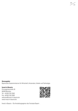 220
221
Herausgeber
Bayerisches Staatsministerium für Wirtschaft, Infrastruktur, Verkehr und Technologie
Invest in Bavaria
Prinzregentenstraße 28
80538 München
Tel.: +49 89 2162-2642
Fax: +49 89 2162-2803
welcome@invest-in-bavaria.de
www.invest-in-bavaria.de
Invest in Bavaria – Die Ansiedlungsagentur des Freistaats Bayern
 