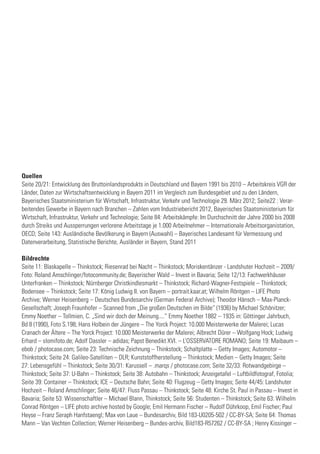 Quellen
Seite 20/21: Entwicklung des Bruttoinlandsprodukts in Deutschland und Bayern 1991 bis 2010 – Arbeitskreis VGR der
Länder, Daten zur Wirtschaftsentwicklung in Bayern 2011 im Vergleich zum Bundesgebiet und zu den Ländern,
Bayerisches Staatsministerium für Wirtschaft, Infrastruktur, Verkehr und Technologie 29. März 2012; Seite22 : Verar-
beitendes Gewerbe in Bayern nach Branchen – Zahlen vom Industriebericht 2012, Bayerisches Staatsministerium für
Wirtschaft, Infrastruktur, Verkehr und Technologie; Seite 84: Arbeitskämpfe: Im Durchschnitt der Jahre 2000 bis 2008
durch Streiks und Aussperrungen verlorene Arbeitstage je 1.000 Arbeitnehmer – Internationale Arbeitsorganistation,
OECD; Seite 143: Ausländische Bevölkerung in Bayern (Auswahl) – Bayerisches Landesamt für Vermessung und
Datenverarbeitung, Statistische Berichte, Ausländer in Bayern, Stand 2011
Bildrechte
Seite 11: Blaskapelle – Thinkstock; Riesenrad bei Nacht – Thinkstock; Moriskentänzer - Landshuter Hochzeit – 2009/
Foto: Roland Amschlinger/fotocommunity.de; Bayerischer Wald – ­Invest in Bavaria; Seite 12/13: Fachwerkhäuser
Unterfranken – Thinkstock; Nürnberger Christkindlesmarkt – Thinkstock; Richard-Wagner-Festspiele – Thinkstock;
Bodensee – Thinkstock; Seite 17: König Ludwig II. von Bayern – portrait.kaar.at; Wilhelm Röntgen – LIFE Photo
Archive; Werner Heisenberg – Deutsches Bundesarchiv (German Federal Archive); Theodor Hänsch – Max-Planck-
Gesellschaft; Joseph Fraunhofer – Scanned from „Die großen Deutschen im Bilde“ (1936) by Michael Schönitzer;
Emmy Noether – Tollmien, C. „Sind wir doch der Meinung....“ Emmy Noether 1882 – 1935 in: Göttinger Jahrbuch,
Bd 8 (1990), Foto S.198; Hans Holbein der Jüngere – The Yorck Project: 10.000 Meisterwerke der Malerei; Lucas
Cranach der Ältere – The Yorck Project: 10.000 Meisterwerke der Malerei; Albrecht Dürer – Wolfgang Hock; Ludwig
Erhard – slomifoto.de; Adolf Dassler – adidas; Papst Benedikt XVI. – L’OSSERVATORE ROMANO; Seite 19: Maibaum –
ebob / photocase.com; Seite 23: Technische Zeichnung – Thinkstock; Schaltplatte – Getty Images; Automotor –
Thinkstock; Seite 24: Galileo-Satelliten – DLR; Kunststoffherstellung – Thinkstock; Medien – Getty Images; Seite
27: Lebensgefühl – Thinkstock; Seite 30/31: Karussell – .marqs / photocase.com; Seite 32/33: Rotwandgebirge –
Thinkstock; Seite 37: U-Bahn – Thinkstock; Seite 38: Autobahn – Thinkstock; Anzeigetafel – Luftbildfotograf, Fotolia;
Seite 39: Container – Thinkstock; ICE – Deutsche Bahn; Seite 40: Flugzeug – Getty Images; Seite 44/45: Landshuter
Hochzeit – Roland Amschlinger; Seite 46/47: Fluss Passau – Thinkstock; Seite 48: Kirche St. Paul in Passau – Invest in
Bavaria; Seite 53: Wissenschaftler – Michael Blann, Thinkstock; Seite 56: Studenten – Thinkstock; Seite 63: Wilhelm
Conrad Röntgen – LIFE photo archive hosted by Google; Emil Hermann Fischer – Rudolf Dührkoop, Emil Fischer; Paul
Heyse – Franz Seraph Hanfstaengl; Max von Laue – Bundesarchiv, Bild 183-U0205-502 / CC-BY-SA; Seite 64: Thomas
Mann – Van Vechten Collection; Werner Heisenberg – Bundes-archiv, Bild183-R57262 / CC-BY-SA ; Henry Kissinger –
 