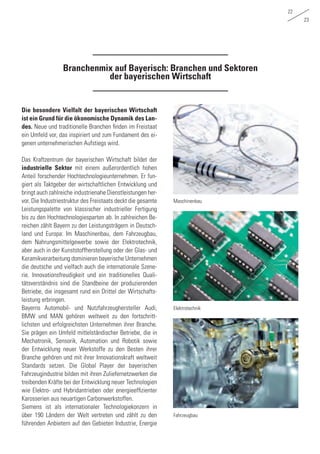 22
23
Branchenmix auf Bayerisch: Branchen und Sektoren
der bayerischen Wirtschaft
Die besondere Vielfalt der bayerischen Wirtschaft
ist ein Grund für die ökonomische Dynamik des Lan-
des. Neue und traditionelle Branchen finden im Freistaat
ein Umfeld vor, das inspiriert und zum Fundament des ei-
genen unternehmerischen Aufstiegs wird.
Das Kraftzentrum der bayerischen Wirtschaft bildet der
industrielle Sektor mit einem außerordentlich hohen
Anteil forschender Hochtechnologieunternehmen. Er fun-
giert als Taktgeber der wirtschaftlichen Entwicklung und
bringt auch zahlreiche industrienahe Dienstleistungen her-
vor. Die Industriestruktur des Freistaats deckt die gesamte
Leistungspalette von klassischer industrieller Fertigung
bis zu den Hochtechnologiesparten ab. In zahlreichen Be-
reichen zählt Bayern zu den Leistungsträgern in Deutsch-
land und Europa: Im Maschinenbau, dem Fahrzeugbau,
dem Nahrungsmittelgewerbe sowie der Elektrotechnik,
aber auch in der Kunststoffherstellung oder der Glas- und
Keramikverarbeitung dominieren bayerische Unternehmen
die deutsche und vielfach auch die internationale Szene-
rie. Innovationsfreudigkeit und ein traditionelles Quali-
tätsverständnis sind die Standbeine der produzierenden
Betriebe, die insgesamt rund ein Drittel der Wirtschafts-
leistung erbringen.
Bayerns Automobil- und Nutzfahrzeughersteller Audi,
BMW und MAN gehören weltweit zu den fortschritt-
lichsten und erfolgreichsten Unternehmen ihrer Branche.
Sie prägen ein Umfeld mittelständischer Betriebe, die in
Mechatronik, Sensorik, Automation und Robotik sowie
der Entwicklung neuer Werkstoffe zu den Besten ihrer
Branche gehören und mit ihrer Innovationskraft weltweit
Standards setzen. Die Global Player der bayerischen
Fahrzeugindustrie bilden mit ihren Zuliefernetzwerken die
treibenden Kräfte bei der Entwicklung neuer Technologien
wie Elektro- und Hybridantrieben oder energieeffizienter
Karosserien aus neuartigen Carbonwerkstoffen.
Siemens ist als internationaler Technologiekonzern in
über 190 Ländern der Welt vertreten und zählt zu den
führenden Anbietern auf den Gebieten Industrie, Energie
Maschinenbau
Elektrotechnik
Fahrzeugbau
 