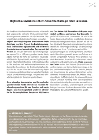 24
25
Hightech als Markenzeichen: Zukunftstechnologie made in Bavaria
Aus den klassischen Industriebereichen sind mittlerweile
dank wegweisender politischer Weichenstellungen Hoch-
technologiezentren geworden, die die besondere Leis-
tungsfähigkeit der Industrie des Freistaats ausmachen.
Bayerns Forschungsausgaben erreichen mit einem
Anteil von rund drei Prozent des Bruttoinlandspro-
dukts internationale Spitzenwerte und übertreffen
den deutschen und europäischen Durchschnitt bei
Weitem. Bis zum Jahr 2020 sollen die Forschungsausga-
ben sogar auf bis zu 3,6 Prozent gesteigert werden. Heute
arbeitet mehr als die Hälfte der bayerischen Industriebe-
schäftigten im Hightechbereich, der zum Zugpferd der ge-
samten industriellen Entwicklung im Freistaat geworden
ist. Der Anteil des stark hochtechnologieorientierten pro-
duzierenden Gewerbes an der Bruttowertschöpfung be-
läuft sich auf fast ein Drittel der Industrieleistung. Bayern
ist heute einer der bedeutendsten europäischen Standorte
für Luft- und Raumfahrttechnologie. Fast jeder dritte deut-
sche Beschäftigte der Branche arbeitet in Bayern.
Diese einmalige Konzentration von Hochtechnolo-
gieunternehmen wurde international zu einem Al-
leinstellungsmerkmal für den Standort und macht
Bayern branchenübergreifend weltweit attraktiv
für die Technologieführer. Bereits aus 100 Staaten
der Erde haben sich Unternehmen in Bayern ange-
siedelt und führen von hier aus ihre Geschäfte. Die
große Zahl ausländischer Unternehmen, die sich in den
letzten Jahren und Jahrzehnten im südlichsten deutschen
Bundesland niedergelassen haben, resultiert aus der ho-
hen Attraktivität Bayerns als internationaler Investitions-
standort für hochwertige Forschungs- und Entwicklungs-
aktivitäten und für die Produktion innovativer Güter.
Spitzentechnologien und forschungsintensive Zukunftsfel-
der im Dienstleistungsbereich werden vom Freistaat aktiv
vernetzt und gefördert. Auf diese Weise entstehen regi-
onale Kraftzentren, in denen sich Unternehmen intensiv
austauschen und zusammenarbeiten. Diese sogenann-
ten Cluster sichern dem Freistaat Spitzenpositionen bei
der Informations- und Kommunikationstechnologie, in der
Bio- und Nanotechnologie bis hin zur Medizin-, Energie-
und Umwelttechnik, die weltweit Unternehmen und re-
nommierte Wissenschaftler anlockt. Im „Medical Valley“,
einem Cluster für Medizintechnik, Forschung und Entwick-
lung im Großraum Nürnberg, findet sich beispielsweise
eine weltweit einmalige Konzentration aus medizinisch-
technischem Know-how, Unternehmergeist und finanz-
kräftigen Investoren. In diesem kreativen Milieu werden
Maßstäbe für die weltweite Medizintechnik gesetzt.
>> HÄTTEN SIE‘S GEWUSST?
Die mit Abstand „wertvollste“ Stadt Deutschlands – bezogen auf die Bewertung der dort ansäs-
sigen börsennotierten Unternehmen – ist München. Schon seit Jahren führt die bayerische Lan-
deshauptstadt die „Börsenliga“ an, eine Studie der Strategieberatung Simon-Kucher & Partners.
Mit insgesamt zwölf Firmen sind nicht nur die meisten börsennotierten Unternehmen in München
angesiedelt, sondern der Börsenwert ist mehr als dreimal so hoch wie beim zweitplatzierten
Düsseldorf.
 
