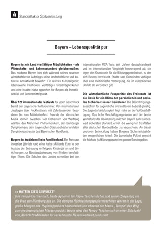Bayern ist ein Land vielfältiger Möglichkeiten – als
Wirtschafts- und Lebensstandort gleichermaßen.
Das moderne Bayern hat sich während seines rasanten
wirtschaftlichen Aufstiegs seine landschaftliche und kul-
turelle Attraktivität bewahrt. Ein reiches Kulturangebot,
lebenswerte Traditionen, vielfältige Freizeitmöglichkeiten
und eine intakte Natur sprechen für Bayern als Investiti-
onsziel und Lebensmittelpunkt.
Über 120 internationale Festivals für jeden Geschmack
bietet der Bayerische Kultursommer. Von internationalen
Jazztagen über Rockfestivals mit Zehntausenden Besu-
chern bis zum Mittelalterfest. Freunde der klassischen
Musik können zwischen vier Orchestern von Weltrang
wählen: den Münchner Philharmonikern, den Bamberger
Symphonikern, dem Bayerischen Staatsorchester und dem
Symphonieorchester des Bayerischen Rundfunks.
Bayern ist traditionell ein Familienland. Der Freistaat
investiert jährlich rund eine halbe Milliarde Euro in den
Ausbau der Betreuung in Krippen, Kindergärten und Ein-
richtungen zur Ganztagsbetreuung von Kindern berufstä-
tiger Eltern. Die Schulen des Landes schneiden bei den
Bayern – Lebensqualität pur
internationalen PISA-Tests seit Jahren deutschlandweit
und im internationalen Vergleich hervorragend ab; sie
legen den Grundstein für die Bildungsgesellschaft, zu der
sich Bayern entwickelt. Städte und Gemeinden verfügen
über eine medizinische Versorgung, die im europäischen
Umfeld als vorbildlich gilt.
Die wirtschaftliche Prosperität des Freistaats ist
die Basis für ein Klima der persönlichen und sozia-
len Sicherheit seiner Bewohner. Die Beschäftigungs-
aussichten für Jugendliche sind in Bayern äußerst günstig.
Die Jugendarbeitslosigkeit liegt nahe an der Vollbeschäf-
tigung. Das hohe Beschäftigungsniveau und der breite
Wohlstand der Bevölkerung machen Bayern zum bundes-
weit sichersten Standort, er hat die wenigsten Straftaten
aller deutschen Bundesländer zu verzeichnen. An dieser
positiven Entwicklung haben Bayerns Sicherheitsbehör-
den wesentlichen Anteil: Die bayerische Polizei erreicht
die höchste Aufklärungsquote im ganzen Bundesgebiet.
Standortfaktor Spitzenleistung
>> HÄTTEN SIE‘S GEWUSST?
Das Tempo-Taschentuch, heute Synonym für Papiertaschentücher, trat seinen Siegeszug um
die Welt von Nürnberg aus an. Die dortigen Hochleistungspapiermaschinen waren in der Lage,
große Mengen des Hygieneprodukts herzustellen und ebneten der Marke „Tempo“ den Weg
zum erschwinglichen Massenprodukt. Heute wird das Tempo-Taschentuch in einer Stückzahl
von jährlich 20 Milliarden für verschnupfte Nasen weltweit produziert.
 