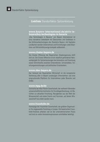 30
30
30
30
www.bayern-international.de/aktiv-in-
bayern/key-technologies-in-bavaria
„Key Technologies in Bavaria“ von Bayern International ist
eine interaktive Datenbank mit Übersichten und Einblicken in
die Schlüsseltechnologien des Standorts Bayern. Auf digitalen
Landkarten werden Unternehmen und Einrichtungen vieler Bran-
chen und Wirtschaftszweige kompakt aufbereitet.
www.cluster-bayern.de
Die Cluster Offensive der Bayerischen Staatsregierung stellt
sich vor. Die Cluster Offensive ist ein staatlich gefördertes Netz-
werkprojekt für Spitzenleistungen bei Innovation und Forschung
sowie Schnittstelle zwischen Unternehmen, Universitäten, For-
schungseinrichtungen und politischen Entscheidern.
www.vbw-bayern.de
Der Verband der Bayerischen Wirtschaft ist die kompetente
Vertretung aller in Bayern ansässigen Unternehmen und eine
anspruchsvolle Plattform für Unternehmen jeder Branche und
Größe.
www.mpg.de/de
Startseite der Max-Planck-Gesellschaft, der weltweit führenden
wissenschaftlichen Institution für Grundlagenforschung, mit Be-
richten zur aktuellen Forschung, Neuigkeiten aus der Welt der
Wissenschaft und vielen Events und Terminen, auf denen Wis-
senschaft live erlebt werden kann.
www.fraunhofer.de
Homepage der Fraunhofer-Gesellschaft, der größten Organisati-
on für angewandte Forschung in Europa. Die bayerischen Fraun-
hofer-Institute arbeiten nah an der unternehmerischen Praxis
und sind an vielen Innovationsprozessen unmittelbar beteiligt.
Linkliste Standortfaktor Spitzenleistung
Standortfaktor Spitzenleistung
 