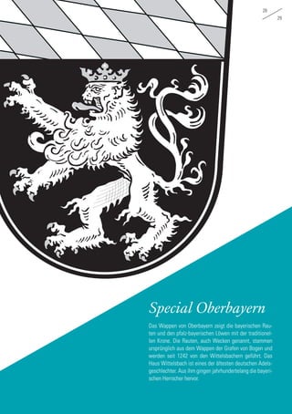 Special Oberbayern
Das Wappen von Oberbayern zeigt die bayerischen Rau-
ten und den pfalz-bayerischen Löwen mit der traditionel-
len Krone. Die Rauten, auch Wecken genannt, stammen
ursprünglich aus dem Wappen der Grafen von Bogen und
werden seit 1242 von den Wittelsbachern geführt. Das
Haus Wittelsbach ist eines der ältesten deutschen Adels-
geschlechter. Aus ihm gingen jahrhundertelang die bayeri-
schen Herrscher hervor.
28
29
 