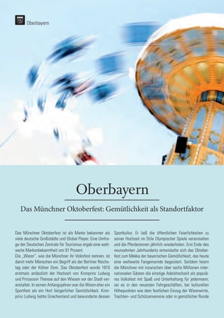32
32
Oberbayern
Das Münchner Oktoberfest: Gemütlichkeit als Standortfaktor
Das Münchner Oktoberfest ist als Marke bekannter als
viele deutsche Großstädte und Global Player. Eine Umfra-
ge der Deutschen Zentrale für Tourismus ergab eine welt-
weite Markenbekanntheit von 91 Prozent.
Die „Wiesn“, wie die Münchner ihr Volksfest nennen, ist
damit mehr Menschen ein Begriff als der Berliner Reichs-
tag oder der Kölner Dom. Das Oktoberfest wurde 1810
erstmals anlässlich der Hochzeit von Kronprinz Ludwig
und Prinzessin Therese auf den Wiesen vor der Stadt ver-
anstaltet. In seinen Anfangsjahren war die Wiesn eher ein
Sportfest als ein Hort bürgerlicher Gemütlichkeit. Kron-
prinz Ludwig liebte Griechenland und bewunderte dessen
Sportkultur. Er ließ die öffentlichen Feierlichkeiten zu
seiner Hochzeit im Stile Olympischer Spiele veranstalten
und die Pferderennen jährlich wiederholen. Erst Ende des
neunzehnten Jahrhunderts entwickelte sich das Oktober-
fest zum Mekka der bayerischen Gemütlichkeit, das heute
eine weltweite Fangemeinde begeistert. Seitdem feiern
die Münchner mit inzwischen über sechs Millionen inter-
nationalen Gästen die einstige Adelshochzeit als populä-
res Volksfest mit Spaß und Unterhaltung für jedermann;
sei es in den neuesten Fahrgeschäften, bei kulturellen
Höhepunkten wie dem festlichen Einzug der Wiesnwirte,
Trachten- und Schützenvereine oder in gemütlicher Runde
Oberbayern
 
