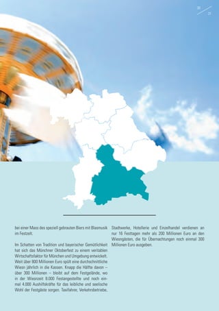 bei einer Mass des speziell gebrauten Biers mit Blasmusik
im Festzelt.
Im Schatten von Tradition und bayerischer Gemütlichkeit
hat sich das Münchner Oktoberfest zu einem veritablen
Wirtschaftsfaktor für München und Umgebung entwickelt.
Weit über 800 Millionen Euro spült eine durchschnittliche
Wiesn jährlich in die Kassen. Knapp die Hälfte davon –
über 300 Millionen – bleibt auf dem Festgelände, wo
in der Wiesnzeit 8.000 Festangestellte und noch ein-
mal 4.000 Aushilfskräfte für das leibliche und seelische
Wohl der Festgäste sorgen. Taxifahrer, Verkehrsbetriebe,
Stadtwerke, Hotellerie und Einzelhandel verdienen an
nur 16 Festtagen mehr als 200 Millionen Euro an den
Wiesngästen, die für Übernachtungen noch einmal 300
Millionen Euro ausgeben.
30
31
 