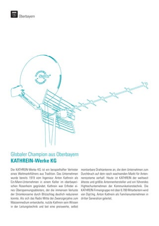Globaler Champion aus Oberbayern
KATHREIN-Werke KG
Die KATHREIN-Werke KG ist ein beispielhafter Vertreter
eines Weltmarktführers aus Tradition. Das Unternehmen
wurde bereits 1919 vom Ingenieur Anton Kathrein als
Ein-Mann-Unternehmen in einem Keller im oberbayeri-
schen Rosenheim gegründet. Kathrein war Erfinder ei-
nes Überspannungsableiters, der die immensen Verluste
der Stromkonzerne durch Blitzschlag deutlich reduzieren
konnte. Als sich das Radio Mitte der Zwanzigerjahre zum
Massenmedium entwickelte, nutzte Kathrein sein Wissen
in der Leitungstechnik und bot eine preiswerte, selbst
montierbare Drahtantenne an, die dem Unternehmen zum
Durchbruch auf dem rasch wachsenden Markt für Anten-
nensysteme verhalf. Heute ist KATHREIN der weltweit
älteste und größte Antennenhersteller und ein führendes
Hightechunternehmen der Kommunikationstechnik. Die
KATHREIN-Firmengruppe mit über 6.700 Mitarbeitern wird
von Dipl.Ing. Anton Kathrein als Familienunternehmen in
dritter Generation geleitet.
Oberbayern
 