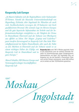 Kaspersky Lab wurde 1997 in Moskau gegründet. Heute
ist das Unternehmen einer der weltweit führenden Her-
steller für Sicherheitslösungen gegen Schadprogramme,
Hackereinbrüche und Spam. Das Ingolstädter Büro von
Kaspersky Lab, das das Geschäft in Deutschland, Öster-
reich und der Schweiz verantwortet, wurde 2003 eröffnet
und ist seitdem auf über 150 Mitarbeiter gewachsen.
„In Bayern befinden sich die Regionalbüros vieler bedeutender
IT-Firmen. Sowohl die klassische Universitätslandschaft von
Regensburg, Eichstätt, über Ingolstadt bis München als auch
viele Fachhochschulen versorgen die IT-Industrie mit hoch
qualifiziertem Personal. Die zentrale Lage im Herzen Europas
und die gute bayerische Infrastruktur im Verkehr und der In-
formationstechnologie ermöglichen es, die Tätigkeit der Firma
in Deutschland, Österreich und der Schweiz von Oberbayern
aus effektiv zu leiten. Der Slogan „Laptop und Lederhose“
passt insofern hervorragend zu Kaspersky Lab. Das hohe Wirt-
schaftspotenzial im Süden Deutschlands, aber auch die Nähe
zu den Märkten in Österreich und der Schweiz wurde so zu
einem wichtigen Faktor des Erfolgs von
Kaspersky Lab in Deutschland und in
ganz Europa.“
Marcel Schaller, HR Director Europe und
Vertretungsberechtigter Geschäftsführer
Kaspersky Lab
Kaspersky Lab Europe
Moskau
Ingolstadt
1997
2003
34
35
 