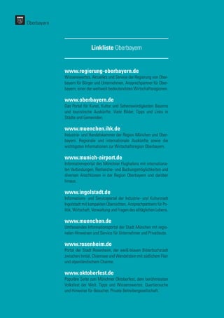 www.regierung-oberbayern.de
Wissenswertes, Aktuelles und Service der Regierung von Ober-
bayern für Bürger und Unternehmen. Ansprechpartner für Ober-
bayern, einer der weltweit bedeutendsten Wirtschaftsregionen.
www.oberbayern.de
Das Portal für Kunst, Kultur und Sehenswürdigkeiten Bayerns
und touristische Auskünfte. Viele Bilder, Tipps und Links in
Städte und Gemeinden.
www.muenchen.ihk.de
Industrie- und Handelskammer der Region München und Ober-
bayern. Regionale und internationale Auskünfte sowie die
wichtigsten Informationen zur Wirtschaftsregion Oberbayern.
www.munich-airport.de
Informationsportal des Münchner Flughafens mit internationa-
len Verbindungen, Recherche- und Buchungsmöglichkeiten und
diversen Anschlüssen in der Region Oberbayern und darüber
hinaus.
www.ingolstadt.de
Informations- und Serviceportal der Industrie- und Kulturstadt
Ingolstadt mit kompakten Übersichten, Ansprechpartnern für Po-
litik, Wirtschaft, Verwaltung und Fragen des alltäglichen Lebens.
www.muenchen.de
Umfassendes Informationsportal der Stadt München mit regio-
nalen Hinweisen und Service für Unternehmer und Privatleute.
www.rosenheim.de
Portal der Stadt Rosenheim, der weiß-blauen Bilderbuchstadt
zwischen Inntal, Chiemsee und Wendelstein mit südlichem Flair
und alpenländischem Charme.
www.oktoberfest.de
Populäre Seite zum Münchner Oktoberfest, dem berühmtesten
Volksfest der Welt. Tipps und Wissenswertes, Quartiersuche
und Hinweise für Besucher. Private Betreibergesellschaft.
Linkliste Oberbayern
Oberbayern
 