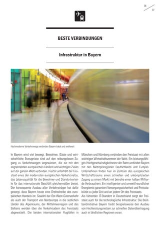 36
37
Infrastruktur in Bayern
BESTE VERBINDUNGEN
In Bayern wird viel bewegt. Bewohner, Gäste und wirt-
schaftliche Erzeugnisse sind auf den reibungslosen Zu-
gang zu Verkehrswegen angewiesen, die sie mit den
angrenzenden europäischen Ländern und wichtigen Zielen
auf der ganzen Welt verbinden. Hierfür unterhält der Frei-
staat eines der modernsten europäischen Verkehrsnetze,
das Lebensqualität für die Bewohner und Standortvortei-
le für das internationale Geschäft gleichermaßen bietet.
Der konsequente Ausbau aller Verkehrsträger hat dafür
gesorgt, dass Bayern heute eine Drehscheibe des euro-
päischen Handels ist. Sowohl der Ost-West-Güterverkehr
als auch der Transport von Nordeuropa in die südlichen
Länder des Alpenraums, der Mittelmeerregion und des
Balkans werden über die Verkehrsadern des Freistaats
abgewickelt. Die beiden internationalen Flughäfen in
München und Nürnberg verbinden den Freistaat mit allen
wichtigen Wirtschaftszentren der Welt. Ein leistungsfähi-
ges Hochgeschwindigkeitsnetz der Bahn verbindet Bayern
mit den Metropolregionen Deutschlands und Europas.
Unternehmen finden hier im Zentrum des europäischen
Wirtschaftsraums einen schnellen und unkomplizierten
Zugang zu einem Markt mit beinahe einer halben Milliar-
de Verbrauchern. Ein intelligenter und umweltfreundlicher
Energiemix garantiert Versorgungssicherheit und Preissta-
bilität zu jeder Zeit und an jedem Ort des Freistaats.
Als führender IT-Standort in Deutschland sorgt der Frei-
staat auch für die technologische Infrastruktur. Die Breit-
bandinitiative Bayern treibt beispielsweise den Ausbau
von Hochleistungsnetzen zur schnellen Datenübertragung
auch in ländlichen Regionen voran.
Hochmoderne Verkehrswege verbinden Bayern lokal und weltweit
 