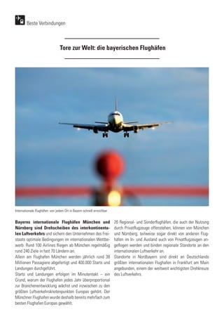 Tore zur Welt: die bayerischen Flughäfen
Bayerns internationale Flughäfen München und
Nürnberg sind Drehscheiben des interkontinenta-
len Luftverkehrs und sichern den Unternehmen des Frei-
staats optimale Bedingungen im internationalen Wettbe-
werb. Rund 100 Airlines fliegen ab München regelmäßig
rund 240 Ziele in fast 70 Ländern an.
Allein am Flughafen München werden jährlich rund 38
Millionen Passagiere abgefertigt und 400.000 Starts und
Landungen durchgeführt.
Starts und Landungen erfolgen im Minutentakt – ein
Grund, warum der Flughafen jedes Jahr überproportional
zur Branchenentwicklung wächst und inzwischen zu den
größten Luftverkehrsknotenpunkten Europas gehört. Der
Münchner Flughafen wurde deshalb bereits mehrfach zum
besten Flughafen Europas gewählt.
Beste Verbindungen
26 Regional- und Sonderflughäfen, die auch der Nutzung
durch Privatflugzeuge offenstehen, können von München
und Nürnberg, teilweise sogar direkt von anderen Flug-
häfen im In- und Ausland auch von Privatflugzeugen an-
geflogen werden und binden regionale Standorte an den
internationalen Luftverkehr an.
Standorte in Nordbayern sind direkt an Deutschlands
größten internationalen Flughafen in Frankfurt am Main
angebunden, einem der weltweit wichtigsten Drehkreuze
des Luftverkehrs.
Internationale Flughäfen: von jedem Ort in Bayern schnell erreichbar
 