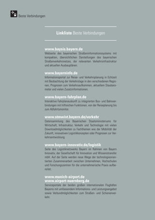 44
44
www.baysis.bayern.de
Webseite des bayerischen Straßeninformationssystems mit
kompakten, übersichtlichen Darstellungen des bayerischen
Straßenverkehrsnetzes, der relevanten Verkehrsinfrastruktur
und aktuellen Ausbauplänen.
www.bayerninfo.de
Informationsportal zur Reise- und Verkehrsplanung in Echtzeit
mit Beobachtung der Verkehrslage in den verschiedenen Regio-
nen, Prognosen zum Verkehrsaufkommen, aktuellem Staubaro-
meter und vielen Zusatzinformationen.
www.bayern-fahrplan.de
Interaktive Fahrplanauskunft zu integrierten Bus- und Bahnver-
bindungen mit hilfreichen Funktionen, von der Reiseplanung bis
zum Abfahrtsmonitor.
www.stmwivt.bayern.de/verkehr
Datensammlung des Bayerischen Staatsministeriums für
Wirtschaft, Infrastruktur, Verkehr und Technologie mit vielen
Downloadmöglichkeiten zu Fachthemen wie der Mobilität der
Zukunft, innovativen Logistikkonzepten oder Prognosen zur Ver-
kehrsentwicklung
www.bayern-innovativ.de/logistik
Seite des Logistiknetzwerks Bayern im Rahmen von Bayern
Innovativ, der Gesellschaft für Innovation und Wissenstransfer
mbH. Auf der Seite werden neue Wege der technologieorien-
tierten Zusammenarbeit zwischen Unternehmen, Hochschulen
und Forschungszentren für die unternehmerische Praxis aufbe-
reitet.
www.munich-airport.de
www.airport-nuernberg.de
Serviceportale der beiden großen internationalen Flughäfen
Bayerns mit umfassendem Informations- und Leistungsangebot
sowie Verbundmöglichkeiten zum Straßen- und Schienenver-
kehr.
Linkliste Beste Verbindungen
Beste Verbindungen
 