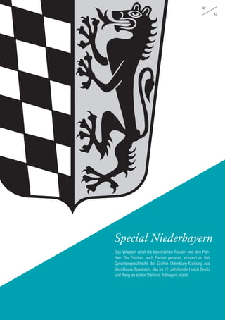 42
43
Special Niederbayern
Das Wappen zeigt die bayerischen Rauten und den Pan-
ther. Der Panther, auch Pantier genannt, erinnert an das
Dynastengeschlecht der Grafen Ortenburg-Kraiburg aus
dem Hause Spanheim, das im 12. Jahrhundert nach Besitz
und Rang an erster Stelle in Altbayern stand.
 