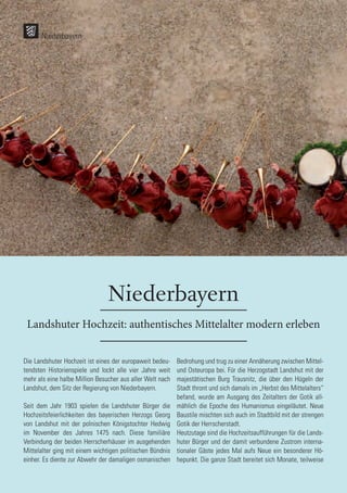Niederbayern
Landshuter Hochzeit: authentisches Mittelalter modern erleben
Die Landshuter Hochzeit ist eines der europaweit bedeu-
tendsten Historienspiele und lockt alle vier Jahre weit
mehr als eine halbe Million Besucher aus aller Welt nach
Landshut, dem Sitz der Regierung von Niederbayern.
Seit dem Jahr 1903 spielen die Landshuter Bürger die
Hochzeitsfeierlichkeiten des bayerischen Herzogs Georg
von Landshut mit der polnischen Königstochter Hedwig
im November des Jahres 1475 nach. Diese familiäre
Verbindung der beiden Herrscherhäuser im ausgehenden
Mittelalter ging mit einem wichtigen politischen Bündnis
einher. Es diente zur Abwehr der damaligen osmanischen
Bedrohung und trug zu einer Annäherung zwischen Mittel-
und Osteuropa bei. Für die Herzogstadt Landshut mit der
majestätischen Burg Trausnitz, die über den Hügeln der
Stadt thront und sich damals im „Herbst des Mittelalters“
befand, wurde am Ausgang des Zeitalters der Gotik all-
mählich die Epoche des Humanismus eingeläutet. Neue
Baustile mischten sich auch im Stadtbild mit der strengen
Gotik der Herrscherstadt.
Heutzutage sind die Hochzeitsaufführungen für die Lands-
huter Bürger und der damit verbundene Zustrom interna-
tionaler Gäste jedes Mal aufs Neue ein besonderer Hö-
hepunkt. Die ganze Stadt bereitet sich Monate, teilweise
Niederbayern
 