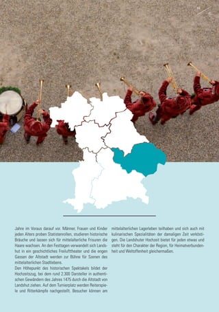 Jahre im Voraus darauf vor. Männer, Frauen und Kinder
jeden Alters proben Statistenrollen, studieren historische
Bräuche und lassen sich für mittelalterliche Frisuren die
Haare wachsen. An den Festtagen verwandelt sich Lands-
hut in ein geschichtliches Freilufttheater und die engen
Gassen der Altstadt werden zur Bühne für Szenen des
mittelalterlichen Stadtlebens.
Den Höhepunkt des historischen Spektakels bildet der
Hochzeitszug, bei dem rund 2.300 Darsteller in authenti-
schen Gewändern des Jahres 1475 durch die Altstadt von
Landshut ziehen. Auf dem Turnierplatz werden Reiterspie-
le und Ritterkämpfe nachgestellt. Besucher können am
mittelalterlichen Lagerleben teilhaben und sich auch mit
kulinarischen Spezialitäten der damaligen Zeit verkösti-
gen. Die Landshuter Hochzeit bietet für jeden etwas und
steht für den Charakter der Region, für Heimatverbunden-
heit und Weltoffenheit gleichermaßen.
44
45
 