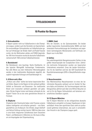 2
3
10 Punkte für Bayern
TITELGESCHICHTE
3. Schraubstollen
In Bayern spielen nicht nur Fußballvereine in der Champi-
ons League, sondern auch die Hersteller von Sportartikeln.
Die serienmäßigen Schraubstollen an Fußballschuhen ge-
hen auf Erfindungen der Brüder Adolf und Rudolf Dassler
zurück, die die Weltmarken adidas und PUMA begründe-
ten. Mit ihrer Innovation wurde die deutsche Fußballnatio-
nalmannschaft 1954 erstmals Fußballweltmeister.
4. Bocksbeutel
Der Bocksbeutel, eine bauchige, flache Glasflasche, ist
das typische Weingefäß hochwertiger Frankenweine.
Nur edle Weine aus dem fränkischen Weinanbaugebiet
werden in den traditionellen Bocksbeutel abgefüllt, der
zugleich regionales Kulturgut und Qualitätssiegel ist.
5. A Brezn und a Bier
„A Brezn und a Bier“ dürfen bei keiner bayerischen Brot-
zeit fehlen. Bayern ist die Region mit der weltweit größten
Vielfalt an Biersorten und Brauereien. Die traditionelle
Brezel wird inzwischen weltweit geschätzt und geba-
cken. Ob das Original immer noch besser schmeckt als die
Kopien? Testen Sie es bei einer gemütlichen Brotzeit im
Freistaat.
6. Chipkarte
Chipkarten oder Smartcards haben viele Prozesse unseres
Lebens intelligenter und einfacher gemacht – vom Bank-
geschäft bis zum Arztbesuch. Die Erfinder Jürgen Dethloff
und Helmut Gröttrup reichten bereits 1969 ihre Idee eines
in eine Karte integrierten Schaltkreises beim Deutschen
Patent- und Markenamt in München ein. Bis heute ist Bay-
ern ein Impulsgeber der Chipentwicklung.
7. BMW / Audi
Wie der Standort, so die Spitzenprodukte: Die beiden
großen bayerischen Automobilhersteller BMW und Audi
entwickeln Premiumfahrzeuge der Extraklasse und expor-
tieren technologische Meisterwerke und Fahrfreude von
Bayern aus in alle Welt.
8. Galileo
Das satellitengestützte Navigationssystem Galileo ist das
größte Industrieprojekt der Europäischen Union. Zahlrei-
che technische Komponenten wurden von bayerischen
Unternehmen entwickelt. Eines der beiden Kontrollzen-
tren für die Satelliten wird bei der DLR Gesellschaft für
Raumfahrtanwendungen (GfR) in Oberpfaffenhofen einge-
richtet.
9. Neuschwanstein
Das Märchenschloss Neuschwanstein ist eines der be-
rühmtesten Bauwerke weltweit und ein Symbol für Bay-
erns Idylle und Schönheit. Als Tourismusmagnet zieht das
Königsschloss jährlich weit über eine Million Besucher an
und ist für die Region Schmuckstück und lukratives wirt-
schaftliches Standbein zugleich.
10. FC Bayern München
Der FC Bayern München ist der erfolgreichste deutsche
Fußballverein und gehört zu Europas Topadressen im Spit-
zenfußball. Hinter dem sportlichen Glanz steht ein profes-
sionell geführtes Unternehmen, das auch in wirtschaftli-
cher Hinsicht in der Champions League spielt.
 