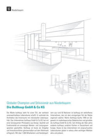 Globaler Champion und Stilvisionär aus Niederbayern
Die Bulthaup GmbH & Co KG
Die Marke bulthaup steht für einen Stil, der weltweit
unverwechselbare Lebensräume schafft: Er verbindet die
Architektur des Innenraums mit individueller Lebensqua-
lität. Das Unternehmen bulthaup GmbH & Co KG hat mit
einer konsequenten Philosophie aus Design, Qualität und
Funktionalität ein einmaliges Marken- und Leistungsver-
sprechen geschaffen. Bulthaup ist heute als Stilgeber
und Innovationsführer gleichermaßen auf dem Weltmarkt
erfolgreich. Mit über 1.000 Mitarbeitern und Handelspart-
nern aus rund 50 Nationen ist bulthaup ein weltoffenes
Unternehmen, das mit dem einzigartigen Ruf der Marke
organisch wächst. Martin Bulthaup kaufte 1949 ein Sä-
gewerk im niederbayerischen Bodenkirchen und gründete
die bulthaup GmbH & Co KG. Seit Anfang der 50er-Jahre
eroberte bulthaup zunächst Küchen in Deutschland und
Europa. Heute ist das Unternehmen mit anspruchsvollen
Lebensräumen global in nahezu allen wichtigen Märkten
aktiv und präsent.
Niederbayern
 