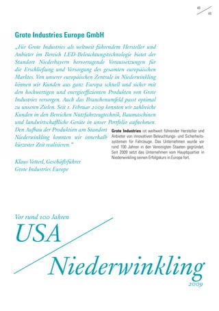 48
49
„Für Grote Industries als weltweit führendem Hersteller und
Anbieter im Bereich LED-Beleuchtungstechnologie bietet der
Standort Niederbayern hervorragende Voraussetzungen für
die Erschließung und Versorgung des gesamten europäischen
Marktes. Von unserer europäischen Zentrale in Niederwinkling
können wir Kunden aus ganz Europa schnell und sicher mit
den hochwertigen und energieeffizienten Produkten von Grote
Industries versorgen. Auch das Branchenumfeld passt optimal
zu unseren Zielen. Seit 1. Februar 2009 konnten wir zahlreiche
Kunden in den Bereichen Nutzfahrzeugtechnik, Baumaschinen
und landwirtschaftliche Geräte in unser Portfolio aufnehmen.
Den Aufbau der Produktion am Standort
Niederwinkling konnten wir innerhalb
kürzester Zeit realisieren.“
Klaus Vetterl, Geschäftsführer
Grote Industries Europe
Grote Industries Europe GmbH
Grote Industries ist weltweit führender Hersteller und
Anbieter von innovativen Beleuchtungs- und Sicherheits-
systemen für Fahrzeuge. Das Unternehmen wurde vor
rund 100 Jahren in den Vereinigten Staaten gegründet.
Seit 2009 setzt das Unternehmen vom Hauptquartier in
Niederwinkling seinen Erfolgskurs in Europa fort.
Vor rund 100 Jahren
USA
Niederwinkling2009
 