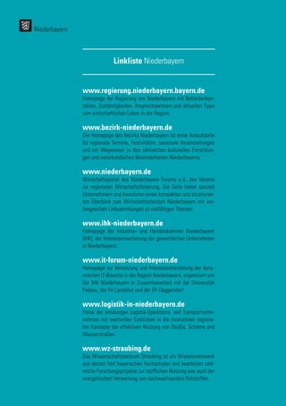 52
52
www.regierung.niederbayern.bayern.de
Homepage der Regierung von Niederbayern mit Behördenkon-
takten, Zuständigkeiten, Ansprechpartnern und aktuellen Tipps
zum wirtschaftlichen Leben in der Region.
www.bezirk-niederbayern.de
Die Homepage des Bezirks Niederbayern ist erste Anlaufstelle
für regionale Termine, Festivitäten, saisonale Veranstaltungen
und ein Wegweiser zu den zahlreichen kulturellen Einrichtun-
gen und naturkundlichen Besonderheiten Niederbayerns.
www.niederbayern.de
Wirtschaftsportal des Niederbayern Forums e.V., des Vereins
zur regionalen Wirtschaftsförderung. Die Seite bietet speziell
Unternehmern und Investoren einen kompakten und strukturier-
ten Überblick zum Wirtschaftsstandort Niederbayern mit um-
fangreichen Linksammlungen zu vielfältigen Themen.
www.ihk-niederbayern.de
Homepage der Industrie- und Handelskammer Niederbayern
(IHK), der Interessenvertretung der gewerblichen Unternehmen
in Niederbayern.
www.it-forum-niederbayern.de
Homepage zur Vernetzung und Interessenbündelung der dyna-
mischen IT-Branche in der Region Niederbayern, organisiert von
der IHK Niederbayern in Zusammenarbeit mit der Universität
Passau, der FH Landshut und der FH Deggendorf.
www.logistik-in-niederbayern.de
Portal der ansässigen Logistik-Speditions- und Transportunter-
nehmen mit wertvollen Einblicken in die innovativen regiona-
len Konzepte der effektiven Nutzung von Straße, Schiene und
Wasserstraßen.
www.wz-straubing.de
Das Wissenschaftszentrum Straubing ist ein Wissensnetzwerk
aus derzeit fünf bayerischen Hochschulen und bearbeitet zahl-
reiche Forschungsprojekte zur stofflichen Nutzung wie auch der
energetischen Verwertung von nachwachsenden Rohstoffen.
Linkliste Niederbayern
Niederbayern
 