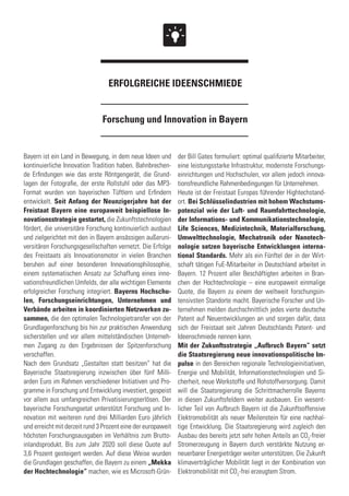Forschung und Innovation in Bayern
ERFOLGREICHE IDEENSCHMIEDE
Bayern ist ein Land in Bewegung, in dem neue Ideen und
kontinuierliche Innovation Tradition haben. Bahnbrechen-
de Erfindungen wie das erste Röntgengerät, die Grund-
lagen der Fotografie, der erste Rollstuhl oder das MP3-
Format wurden von bayerischen Tüftlern und Erfindern
entwickelt. Seit Anfang der Neunzigerjahre hat der
Freistaat Bayern eine europaweit beispiellose In-
novationsstrategie gestartet, die Zukunftstechnologien
fördert, die universitäre Forschung kontinuierlich ausbaut
und zielgerichtet mit den in Bayern ansässigen außeruni-
versitären Forschungsgesellschaften vernetzt. Die Erfolge
des Freistaats als Innovationsmotor in vielen Branchen
beruhen auf einer besonderen Innovationsphilosophie,
einem systematischen Ansatz zur Schaffung eines inno-
vationsfreundlichen Umfelds, der alle wichtigen Elemente
erfolgreicher Forschung integriert. Bayerns Hochschu-
len, Forschungseinrichtungen, Unternehmen und
Verbände arbeiten in koordinierten Netzwerken zu-
sammen, die den optimalen Technologietransfer von der
Grundlagenforschung bis hin zur praktischen Anwendung
sicherstellen und vor allem mittelständischen Unterneh-
men Zugang zu den Ergebnissen der Spitzenforschung
verschaffen.
Nach dem Grundsatz „Gestalten statt besitzen“ hat die
Bayerische Staatsregierung inzwischen über fünf Milli-
arden Euro im Rahmen verschiedener Initiativen und Pro-
gramme in Forschung und Entwicklung investiert, gespeist
vor allem aus umfangreichen Privatisierungserlösen. Der
bayerische Forschungsetat unterstützt Forschung und In-
novation mit weiteren rund drei Milliarden Euro jährlich
und erreicht mit derzeit rund 3 Prozent eine der europaweit
höchsten Forschungsausgaben im Verhältnis zum Brutto-
inlandsprodukt. Bis zum Jahr 2020 soll diese Quote auf
3,6 Prozent gesteigert werden. Auf diese Weise wurden
die Grundlagen geschaffen, die Bayern zu einem „Mekka
der Hochtechnologie“ machen, wie es Microsoft-Grün-
der Bill Gates formuliert: optimal qualifizierte Mitarbeiter,
eine leistungsstarke Infrastruktur, modernste Forschungs-
einrichtungen und Hochschulen, vor allem jedoch innova-
tionsfreundliche Rahmenbedingungen für Unternehmen.
Heute ist der Freistaat Europas führender Hightechstand-
ort. Bei Schlüsselindustrien mit hohem Wachstums-
potenzial wie der Luft- und Raumfahrttechnologie,
der Informations- und Kommunikationstechnologie,
Life Sciences, Medizintechnik, Materialforschung,
Umwelttechnologie, Mechatronik oder Nanotech-
nologie setzen bayerische Entwicklungen interna-
tional Standards. Mehr als ein Fünftel der in der Wirt-
schaft tätigen FuE-Mitarbeiter in Deutschland arbeitet in
Bayern. 12 Prozent aller Beschäftigten arbeiten in Bran-
chen der Hochtechnologie – eine europaweit einmalige
Quote, die Bayern zu einem der weltweit forschungsin-
tensivsten Standorte macht. Bayerische Forscher und Un-
ternehmen melden durchschnittlich jedes vierte deutsche
Patent auf Neuentwicklungen an und sorgen dafür, dass
sich der Freistaat seit Jahren Deutschlands Patent- und
Ideenschmiede nennen kann.
Mit der Zukunftsstrategie „Aufbruch Bayern“ setzt
die Staatsregierung neue innovationspolitische Im-
pulse in den Bereichen regionale Technologieinitiativen,
Energie und Mobilität, Informationstechnologien und Si-
cherheit, neue Werkstoffe und Rohstoffversorgung. Damit
will die Staatsregierung die Schrittmacherrolle Bayerns
in diesen Zukunftsfeldern weiter ausbauen. Ein wesent-
licher Teil von Aufbruch Bayern ist die Zukunftsoffensive
Elektromobilität als neuer Meilenstein für eine nachhal-
tige Entwicklung. Die Staatsregierung wird zugleich den
Ausbau des bereits jetzt sehr hohen Anteils an CO2
-freier
Stromerzeugung in Bayern durch verstärkte Nutzung er-
neuerbarer Energieträger weiter unterstützen. Die Zukunft
klimaverträglicher Mobilität liegt in der Kombination von
Elektromobilität mit CO2
-frei erzeugtem Strom.
 