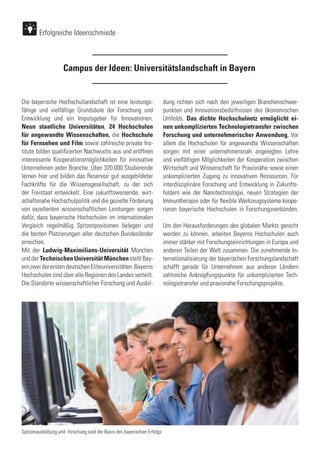 Campus der Ideen: Universitätslandschaft in Bayern
Die bayerische Hochschullandschaft ist eine leistungs-
fähige und vielfältige Grundsäule der Forschung und
Entwicklung und ein Impulsgeber für Innovationen.
Neun staatliche Universitäten, 24 Hochschulen
für angewandte Wissenschaften, die Hochschule
für Fernsehen und Film sowie zahlreiche private Ins-
titute bilden qualifizierten Nachwuchs aus und eröffnen
interessante Kooperationsmöglichkeiten für innovative
Unternehmen jeder Branche. Über 320.000 Studierende
lernen hier und bilden das Reservoir gut ausgebildeter
Fachkräfte für die Wissensgesellschaft, zu der sich
der Freistaat entwickelt. Eine zukunftsweisende, wirt-
schaftsnahe Hochschulpolitik und die gezielte Förderung
von exzellenten wissenschaftlichen Leistungen sorgen
dafür, dass bayerische Hochschulen im internationalen
Vergleich regelmäßig Spitzenpositionen belegen und
die besten Platzierungen aller deutschen Bundesländer
erreichen.
Mit der Ludwig-Maximilians-Universität München
undderTechnischenUniversitätMünchenstelltBay-
ernzweidererstendeutschenEliteuniversitäten.Bayerns
Hochschulen sind über alle Regionen des Landes verteilt.
Die Standorte wissenschaftlicher Forschung und Ausbil-
dung richten sich nach den jeweiligen Branchenschwer-
punkten und Innovationsbedürfnissen des ökonomischen
Umfelds. Das dichte Hochschulnetz ermöglicht ei-
nen unkomplizierten Technologietransfer zwischen
Forschung und unternehmerischer Anwendung. Vor
allem die Hochschulen für angewandte Wissenschaften
sorgen mit einer unternehmensnah angelegten Lehre
und vielfältigen Möglichkeiten der Kooperation zwischen
Wirtschaft und Wissenschaft für Praxisnähe sowie einen
unkomplizierten Zugang zu innovativen Ressourcen. Für
interdisziplinäre Forschung und Entwicklung in Zukunfts-
feldern wie der Nanotechnologie, neuen Strategien der
Immuntherapie oder für flexible Werkzeugsysteme koope-
rieren bayerische Hochschulen in Forschungsverbünden.
Um den Herausforderungen des globalen Markts gerecht
werden zu können, arbeiten Bayerns Hochschulen auch
immer stärker mit Forschungseinrichtungen in Europa und
anderen Teilen der Welt zusammen. Die zunehmende In-
ternationalisierung der bayerischen Forschungslandschaft
schafft gerade für Unternehmen aus anderen Ländern
zahlreiche Anknüpfungspunkte für unkomplizierten Tech-
nologietransfer und praxisnahe Forschungsprojekte.
Erfolgreiche Ideenschmiede
Spitzenausbildung und -forschung sind die Basis des bayerischen Erfolgs
 