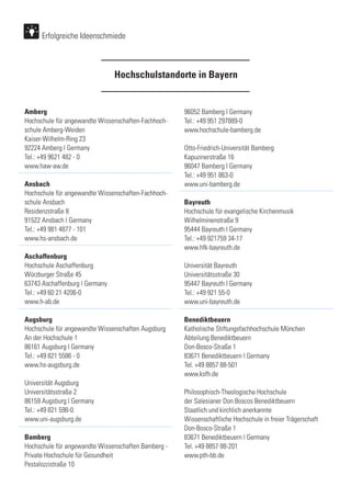 Erfolgreiche Ideenschmiede
Amberg
Hochschule für angewandte Wissenschaften-Fachhoch-
schule Amberg-Weiden
Kaiser-Wilhelm-Ring 23
92224 Amberg | Germany
Tel.: +49 9621 482 - 0
www.haw-aw.de
Ansbach
Hochschule für angewandte Wissenschaften-Fachhoch-
schule Ansbach
Residenzstraße 8
91522 Ansbach | Germany
Tel.: +49 981 4877 - 101
www.hs-ansbach.de
Aschaffenburg
Hochschule Aschaffenburg
Würzburger Straße 45
63743 Aschaffenburg | Germany
Tel.: +49 60 21 4206-0
www.h-ab.de
Augsburg
Hochschule für angewandte Wissenschaften Augsburg
An der Hochschule 1
86161 Augsburg | Germany
Tel.: +49 821 5586 - 0
www.hs-augsburg.de
Universität Augsburg
Universitätsstraße 2
86159 Augsburg | Germany
Tel.: +49 821 598-0
www.uni-augsburg.de
Bamberg
Hochschule für angewandte Wissenschaften Bamberg -
Private Hochschule für Gesundheit
Pestalozzistraße 10
96052 Bamberg | Germany
Tel.: +49 951 297889-0
www.hochschule-bamberg.de
Otto-Friedrich-Universität Bamberg
Kapuzinerstraße 16
96047 Bamberg | Germany
Tel.: +49 951 863-0
www.uni-bamberg.de
Bayreuth
Hochschule für evangelische Kirchenmusik
Wilhelminenstraße 9
95444 Bayreuth | Germany
Tel.: +49 921759 34-17
www.hfk-bayreuth.de
Universität Bayreuth
Universitätsstraße 30
95447 Bayreuth | Germany
Tel.: +49 921 55-0
www.uni-bayreuth.de
Benediktbeuern
Katholische Stiftungsfachhochschule München
Abteilung Benediktbeuern
Don-Bosco-Straße 1
83671 Benediktbeuern | Germany
Tel. +49 8857 88-501
www.ksfh.de
Philosophisch-Theologische Hochschule
der Salesianer Don Boscos Benediktbeuern
Staatlich und kirchlich anerkannte
Wissenschaftliche Hochschule in freier Trägerschaft
Don-Bosco-Straße 1
83671 Benediktbeuern | Germany
Tel. +49 8857 88-201
www.pth-bb.de
Hochschulstandorte in Bayern
 