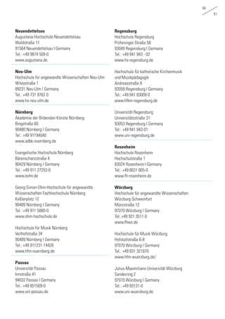 60
61
Neuendettelsau
Augustana-Hochschule Neuendettelsau
Waldstraße 11
91564 Neuendettelsau | Germany
Tel.: +49 9874 509-0
www.augustana.de
Neu-Ulm
Hochschule für angewandte Wissenschaften Neu-Ulm
Wileystraße 1
89231 Neu-Ulm | Germany
Tel.: +49 731 9762 0
www.hs-neu-ulm.de
Nürnberg
Akademie der Bildenden Künste Nürnberg
Bingstraße 60
90480 Nürnberg | Germany
Tel.: +49 91194040
www.adbk-nuernberg.de
Evangelische Hochschule Nürnberg
Bärenschanzstraße 4
90429 Nürnberg | Germany
Tel.: +49 911 27253-6
www.evhn.de
Georg-Simon-Ohm-Hochschule für angewandte
Wissenschaften Fachhochschule Nürnberg
Keßlerplatz 12
90489 Nürnberg | Germany
Tel.: +49 911 5880-0
www.ohm-hochschule.de
Hochschule für Musik Nürnberg
Veilhofstraße 34
90489 Nürnberg | Germany
Tel.: +49 911231-14428
www.hfm-nuernberg.de
Passau
Universität Passau
Innstraße 41
94032 Passau | Germany
Tel.: +49 851509-0
www.uni-passau.de
Regensburg
Hochschule Regensburg
Prüfeninger Straße 58
93049 Regensburg | Germany
Tel.: +49 941 943 - 02
www.hs-regensburg.de
Hochschule für katholische Kirchenmusik
und Musikpädagogik
Andreasstraße 9
93059 Regensburg | Germany
Tel.: +49 941 83009 0
www.hfkm-regensburg.de
Universität Regensburg
Universitätsstraße 31
93053 Regensburg | Germany
Tel.: +49 941 943-01
www.uni-regensburg.de
Rosenheim
Hochschule Rosenheim
Hochschulstraße 1
83024 Rosenheim | Germany
Tel.: +49 8031 805-0
www.fh-rosenheim.de
Würzburg
Hochschule für angewandte Wissenschaften
Würzburg-Schweinfurt
Münzstraße 12
97070 Würzburg | Germany
Tel.:+49 931 3511-0
www.fhws.de
Hochschule für Musik Würzburg
Hofstallstraße 6-8
97070 Würzburg | Germany
Tel.: +49 931 321870
www.hfm-wuerzburg.de/
Julius-Maximilians-Universität Würzburg
Sanderring 2
97070 Würzburg | Germany
Tel.: +49 93131-0
www.uni-wuerzburg.de
 