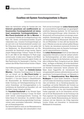 Exzellenz mit System: Forschungsinstitute in Bayern
Neben den Hochschulen verfügt der Freistaat über eine
historisch gewachsene und ausdifferenzierte au-
ßeruniversitäre Forschungslandschaft mit interna-
tional renommierten Forschungsinstitutionen. Die
Max-Planck-Gesellschaft mit Sitz in München ist
eine weltweite Triebfeder der Grundlagenforschung in den
Natur-, Bio-, Geistes- und Sozialwissenschaften. Sie greift
insbesondere neue, innovative Forschungsrichtungen auf,
die noch nicht in der Hochschullandschaft verankert sind.
Der Erfolg dieses Ansatzes zeigt sich in der großen Zahl
von Nobelpreisen, die Wissenschaftlerinnen und Wis-
senschaftler der Gesellschaft erringen konnten. Bayerns
jüngster Nobelpreisträger, Professor Theodor W. Hänsch,
der im Jahr 2005 mit dem Nobelpreis für Physik ausge-
zeichnet wurde, ist neben seiner Tätigkeit an der Münch-
ner Ludwig-Maximilians-Universität zugleich Direktor am
Max-Planck-Institut für Quantenoptik in Garching. 13 der
weltweit über 80 Max-Planck-Institute forschen in Bayern.
Zwei Großforschungszentren der Helmholtz-Gemeinschaft
haben ihren Sitz in Bayern: das Helmholtz-Zentrum
München – Deutsches Forschungszentrum für Gesund-
heit und Umwelt und das Max-Planck-Institut für
Plasmaphysik. Auch das Deutsche Zentrum für Luft- und
Raumfahrt e. V. hat einen Standort in Oberpfaffenhofen.
Die Wissenschaftler der Helmholtz-Gemeinschaft ver-
binden Forschung und Technologieentwicklung mit inno-
vativen Anwendungs- und Vorsorgeperspektiven zu Zu-
kunftsthemen der Gesellschaft wie Gesundheit, Luft- und
Raumfahrt, Energie, Umwelt und Verkehr.
Die Fraunhofer-Gesellschaft ist die führende Organi-
sation für angewandte Forschung in Europa. Die Gesell-
schaft betreibt anwendungsorientierte Forschung mit
hohem Nutzen für Unternehmen. Sie unterhält in Bayern
neben ihrer Zentralverwaltung eigenständige Forschungs-
institute sowie verschiedene Außenstellen, Arbeitsgrup-
pen und Anwendungszentren.
Das fachliche Spektrum reicht von der Mikroelektronik bis
zur Lebensmitteltechnologie. Sehr unterschiedlich in ihrem
Profil sind die Einrichtungen der Leibniz-Gemeinschaft,
die wissenschaftliche Fragestellungen von gesamtgesell-
schaftlicher Bedeutung bearbeitet. Die fünf bayerischen
Leibniz-Forschungseinrichtungen stellen Infrastruktur für
Wissenschaft und Forschung bereit und erbringen wissen-
schaftliche Dienstleistungen wie Vermittlung, Beratung
und Technologietransfer für Wissenschaft, Wirtschaft, Po-
litik und Öffentlichkeit: Zu ihnen zählt das Deutsche Mu-
seum in München als eines der weltweit größten Museen
für Technik, das international renommierte ifo-Institut für
Wirtschaftsforschung sowie die Deutsche Forschungsan-
stalt für Lebensmittelchemie in Garching.
Das Leibniz-Rechenzentrum forscht auf dem Gebiet der
angewandten Informatik an einem der weltweit schnells-
ten Hochleistungsrechner und liefert technische sowie
logistische Grundlagen für alle Hochschulen und Universi-
täten im Münchner Raum. Einzigartig ist auch das „Medial
Valley“, die Region um Nürnberg, die mit der deutschland-
weit höchsten Konzentration an Forschungseinrichtungen
und Herstellern medizinischer Technik aufwarten kann.
Neben diesen Flaggschiffen der internationalen For-
schungslandschaft existieren zahlreiche kleinere und hoch
spezialisierte Forschungseinrichtungen und Netzwerke in
Bayern. Das Kompetenzzentrum Neue Materialien
Nordbayern mit seinen beiden Standorten in Bayreuth
und Fürth treiben die Entwicklung innovativer Prozesstech-
niken und Verfahren, die zur Herstellung besonders leis-
tungsfähiger und leichter Werkstoffe oder Formteile aus
Kunststoffen und Metallen benötigt werden, voran. Neben
einem Gründerzentrum ist hier auch Kunststoffnetzwerk
Franken angesiedelt, das für die Unternehmen und Insti-
tute vor Ort den Wissenstransfer von der Forschung in die
Praxis organisiert. Das Zusammenspiel dieser Organisati-
onen und die flexible Weiterentwicklung der Hochschul-
strukturen sind das Geheimnis des Erfolgs bayerischer
Forscher, Erfinder und Unternehmer im internationalen
Wettbewerb für Innovationen.
Erfolgreiche Ideenschmiede
 
